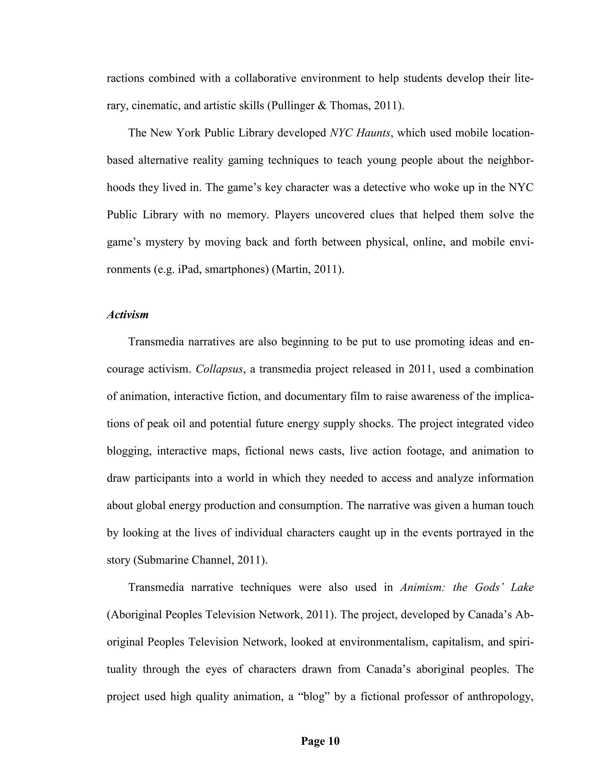 ractions combined with a collaborative environment to help students develop their lite-

rary, cinematic, and artistic skills (Pullinger & Thomas, 2011).

    The New York Public Library developed NYC Haunts, which used mobile location-

based alternative reality gaming techniques to teach young people about the neighbor-

hoods they lived in. The game‘s key character was a detective who woke up in the NYC

Public Library with no memory. Players uncovered clues that helped them solve the

game‘s mystery by moving back and forth between physical, online, and mobile envi-

ronments (e.g. iPad, smartphones) (Martin, 2011).


Activism

    Transmedia narratives are also beginning to be put to use promoting ideas and en-

courage activism. Collapsus, a transmedia project released in 2011, used a combination

of animation, interactive fiction, and documentary film to raise awareness of the implica-

tions of peak oil and potential future energy supply shocks. The project integrated video

blogging, interactive maps, fictional news casts, live action footage, and animation to

draw participants into a world in which they needed to access and analyze information

about global energy production and consumption. The narrative was given a human touch

by looking at the lives of individual characters caught up in the events portrayed in the

story (Submarine Channel, 2011).

    Transmedia narrative techniques were also used in Animism: the Gods’ Lake

(Aboriginal Peoples Television Network, 2011). The project, developed by Canada‘s Ab-

original Peoples Television Network, looked at environmentalism, capitalism, and spiri-

tuality through the eyes of characters drawn from Canada‘s aboriginal peoples. The

project used high quality animation, a ―blog‖ by a fictional professor of anthropology,


                                         Page 10
 