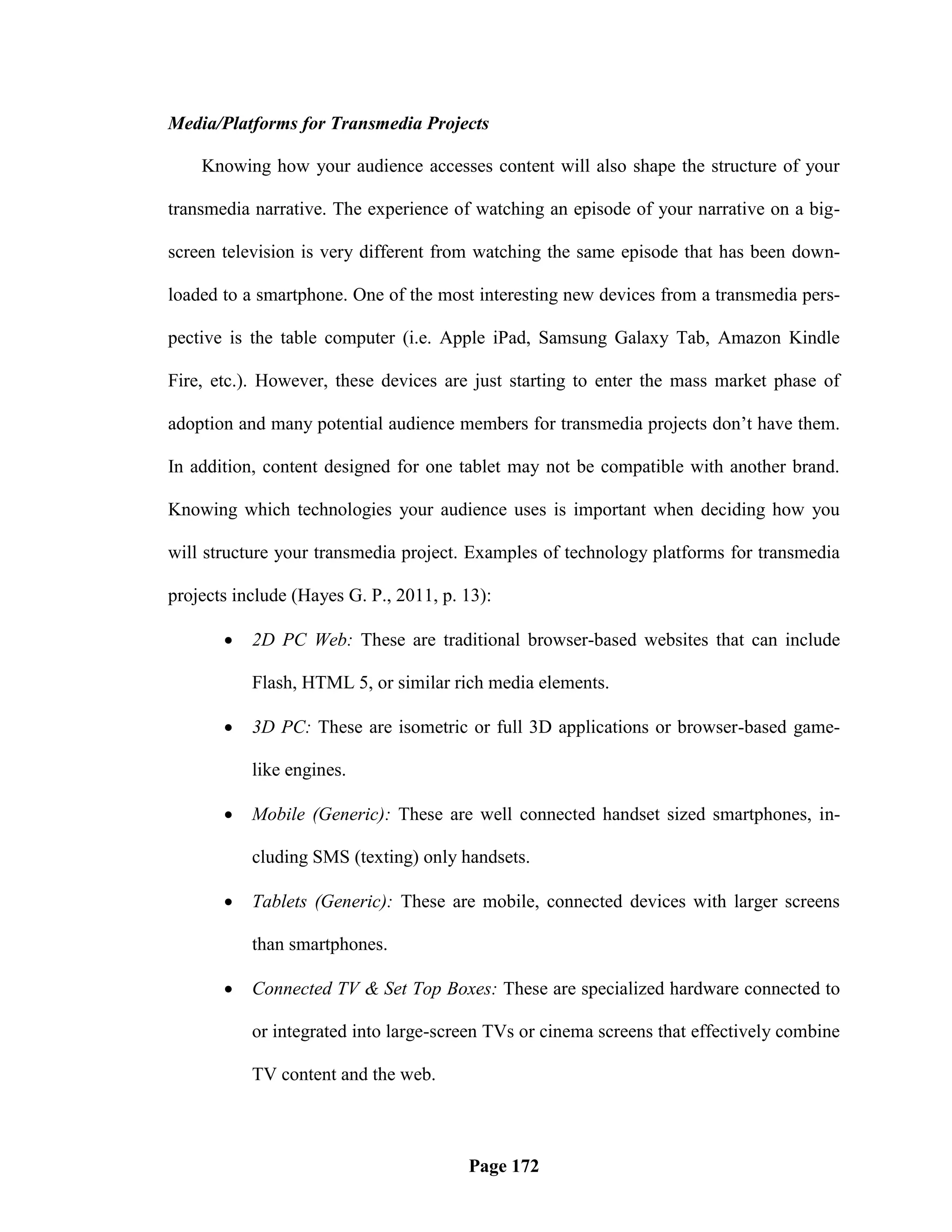 Media/Platforms for Transmedia Projects

    Knowing how your audience accesses content will also shape the structure of your

transmedia narrative. The experience of watching an episode of your narrative on a big-

screen television is very different from watching the same episode that has been down-

loaded to a smartphone. One of the most interesting new devices from a transmedia pers-

pective is the table computer (i.e. Apple iPad, Samsung Galaxy Tab, Amazon Kindle

Fire, etc.). However, these devices are just starting to enter the mass market phase of

adoption and many potential audience members for transmedia projects don‘t have them.

In addition, content designed for one tablet may not be compatible with another brand.

Knowing which technologies your audience uses is important when deciding how you

will structure your transmedia project. Examples of technology platforms for transmedia

projects include (Hayes G. P., 2011, p. 13):

          2D PC Web: These are traditional browser-based websites that can include

           Flash, HTML 5, or similar rich media elements.

          3D PC: These are isometric or full 3D applications or browser-based game-

           like engines.

          Mobile (Generic): These are well connected handset sized smartphones, in-

           cluding SMS (texting) only handsets.

          Tablets (Generic): These are mobile, connected devices with larger screens

           than smartphones.

          Connected TV & Set Top Boxes: These are specialized hardware connected to

           or integrated into large-screen TVs or cinema screens that effectively combine

           TV content and the web.



                                        Page 172
 