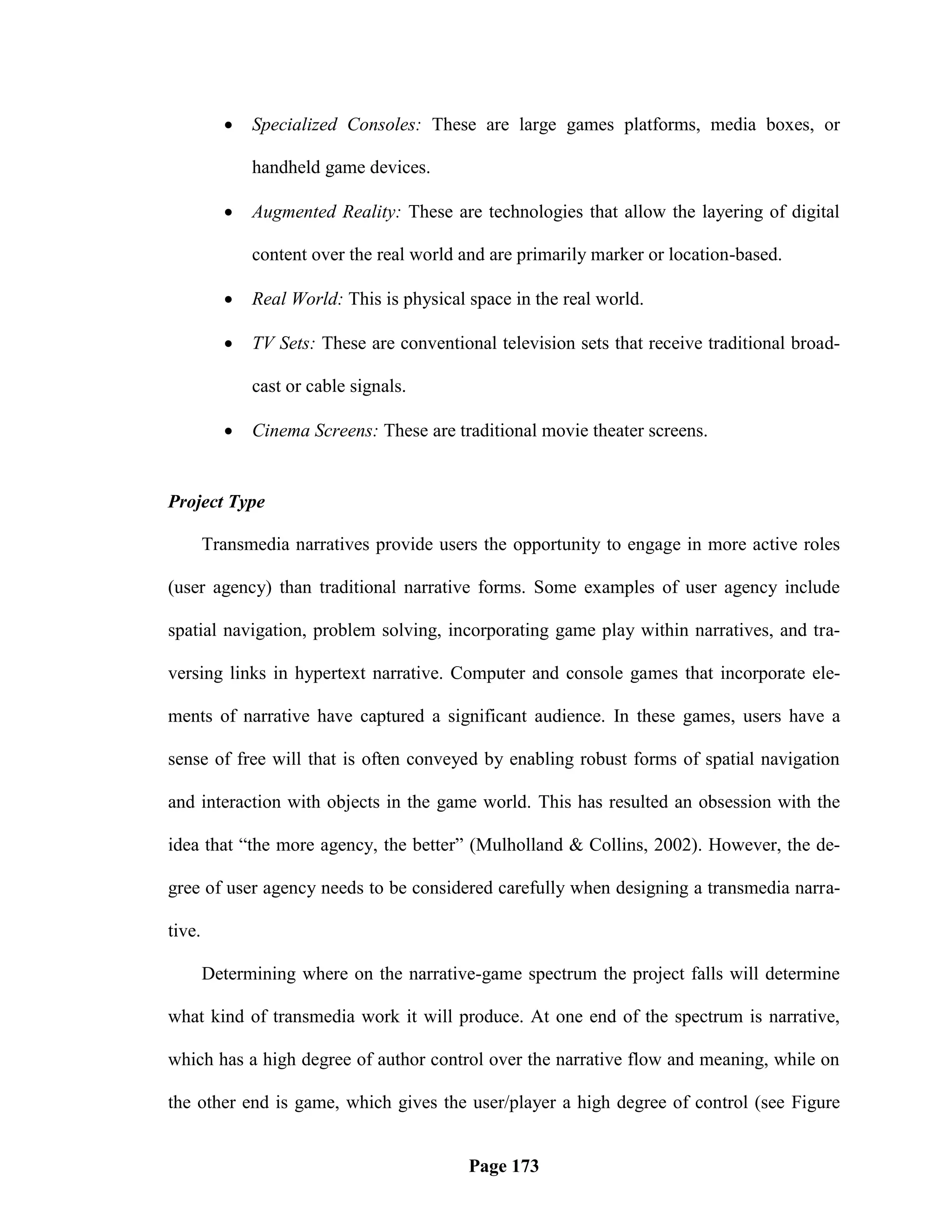    Specialized Consoles: These are large games platforms, media boxes, or

              handheld game devices.

             Augmented Reality: These are technologies that allow the layering of digital

              content over the real world and are primarily marker or location-based.

             Real World: This is physical space in the real world.

             TV Sets: These are conventional television sets that receive traditional broad-

              cast or cable signals.

             Cinema Screens: These are traditional movie theater screens.


Project Type

        Transmedia narratives provide users the opportunity to engage in more active roles

(user agency) than traditional narrative forms. Some examples of user agency include

spatial navigation, problem solving, incorporating game play within narratives, and tra-

versing links in hypertext narrative. Computer and console games that incorporate ele-

ments of narrative have captured a significant audience. In these games, users have a

sense of free will that is often conveyed by enabling robust forms of spatial navigation

and interaction with objects in the game world. This has resulted an obsession with the

idea that ―the more agency, the better‖ (Mulholland & Collins, 2002). However, the de-

gree of user agency needs to be considered carefully when designing a transmedia narra-

tive.

        Determining where on the narrative-game spectrum the project falls will determine

what kind of transmedia work it will produce. At one end of the spectrum is narrative,

which has a high degree of author control over the narrative flow and meaning, while on

the other end is game, which gives the user/player a high degree of control (see Figure


                                           Page 173
 