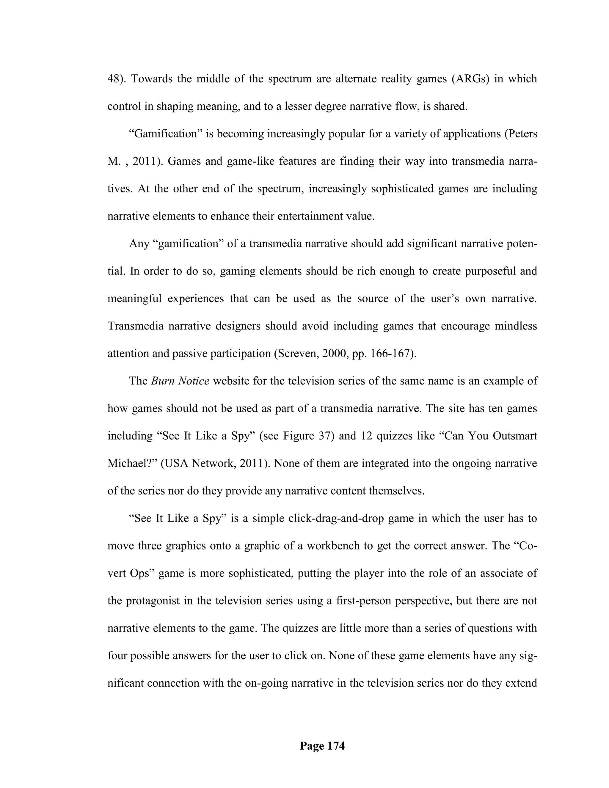 48). Towards the middle of the spectrum are alternate reality games (ARGs) in which

control in shaping meaning, and to a lesser degree narrative flow, is shared.

    ―Gamification‖ is becoming increasingly popular for a variety of applications (Peters

M. , 2011). Games and game-like features are finding their way into transmedia narra-

tives. At the other end of the spectrum, increasingly sophisticated games are including

narrative elements to enhance their entertainment value.

    Any ―gamification‖ of a transmedia narrative should add significant narrative poten-

tial. In order to do so, gaming elements should be rich enough to create purposeful and

meaningful experiences that can be used as the source of the user‘s own narrative.

Transmedia narrative designers should avoid including games that encourage mindless

attention and passive participation (Screven, 2000, pp. 166-167).

    The Burn Notice website for the television series of the same name is an example of

how games should not be used as part of a transmedia narrative. The site has ten games

including ―See It Like a Spy‖ (see Figure 37) and 12 quizzes like ―Can You Outsmart

Michael?‖ (USA Network, 2011). None of them are integrated into the ongoing narrative

of the series nor do they provide any narrative content themselves.

    ―See It Like a Spy‖ is a simple click-drag-and-drop game in which the user has to

move three graphics onto a graphic of a workbench to get the correct answer. The ―Co-

vert Ops‖ game is more sophisticated, putting the player into the role of an associate of

the protagonist in the television series using a first-person perspective, but there are not

narrative elements to the game. The quizzes are little more than a series of questions with

four possible answers for the user to click on. None of these game elements have any sig-

nificant connection with the on-going narrative in the television series nor do they extend




                                         Page 174
 