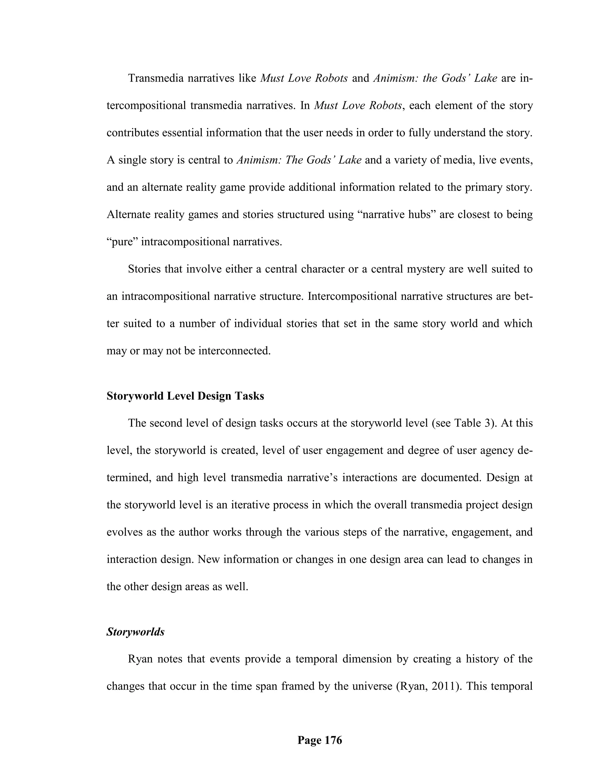 Transmedia narratives like Must Love Robots and Animism: the Gods’ Lake are in-

tercompositional transmedia narratives. In Must Love Robots, each element of the story

contributes essential information that the user needs in order to fully understand the story.

A single story is central to Animism: The Gods’ Lake and a variety of media, live events,

and an alternate reality game provide additional information related to the primary story.

Alternate reality games and stories structured using ―narrative hubs‖ are closest to being

―pure‖ intracompositional narratives.

    Stories that involve either a central character or a central mystery are well suited to

an intracompositional narrative structure. Intercompositional narrative structures are bet-

ter suited to a number of individual stories that set in the same story world and which

may or may not be interconnected.


Storyworld Level Design Tasks

    The second level of design tasks occurs at the storyworld level (see Table 3). At this

level, the storyworld is created, level of user engagement and degree of user agency de-

termined, and high level transmedia narrative‘s interactions are documented. Design at

the storyworld level is an iterative process in which the overall transmedia project design

evolves as the author works through the various steps of the narrative, engagement, and

interaction design. New information or changes in one design area can lead to changes in

the other design areas as well.


Storyworlds

    Ryan notes that events provide a temporal dimension by creating a history of the

changes that occur in the time span framed by the universe (Ryan, 2011). This temporal



                                         Page 176
 