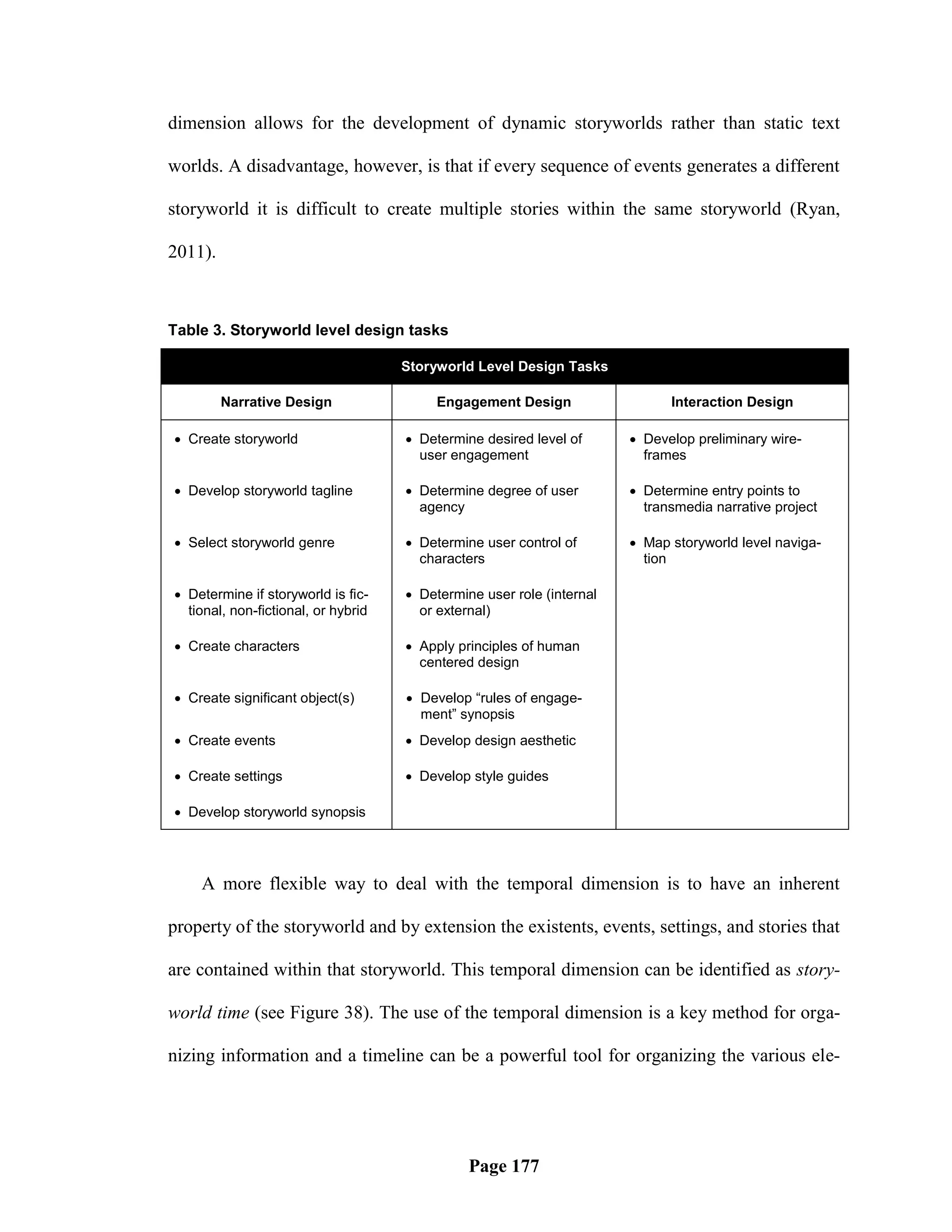 dimension allows for the development of dynamic storyworlds rather than static text

worlds. A disadvantage, however, is that if every sequence of events generates a different

storyworld it is difficult to create multiple stories within the same storyworld (Ryan,

2011).



Table 3. Storyworld level design tasks

                                     Storyworld Level Design Tasks

         Narrative Design                 Engagement Design                  Interaction Design

 Create storyworld                   Determine desired level of       Develop preliminary wire-
                                       user engagement                   frames

 Develop storyworld tagline          Determine degree of user         Determine entry points to
                                       agency                            transmedia narrative project

 Select storyworld genre             Determine user control of        Map storyworld level naviga-
                                       characters                        tion

 Determine if storyworld is fic-     Determine user role (internal
  tional, non-fictional, or hybrid     or external)

 Create characters                   Apply principles of human
                                       centered design

 Create significant object(s)        Develop “rules of engage-
                                       ment” synopsis
 Create events                       Develop design aesthetic

 Create settings                     Develop style guides

 Develop storyworld synopsis




    A more flexible way to deal with the temporal dimension is to have an inherent

property of the storyworld and by extension the existents, events, settings, and stories that

are contained within that storyworld. This temporal dimension can be identified as story-

world time (see Figure 38). The use of the temporal dimension is a key method for orga-

nizing information and a timeline can be a powerful tool for organizing the various ele-




                                               Page 177
 