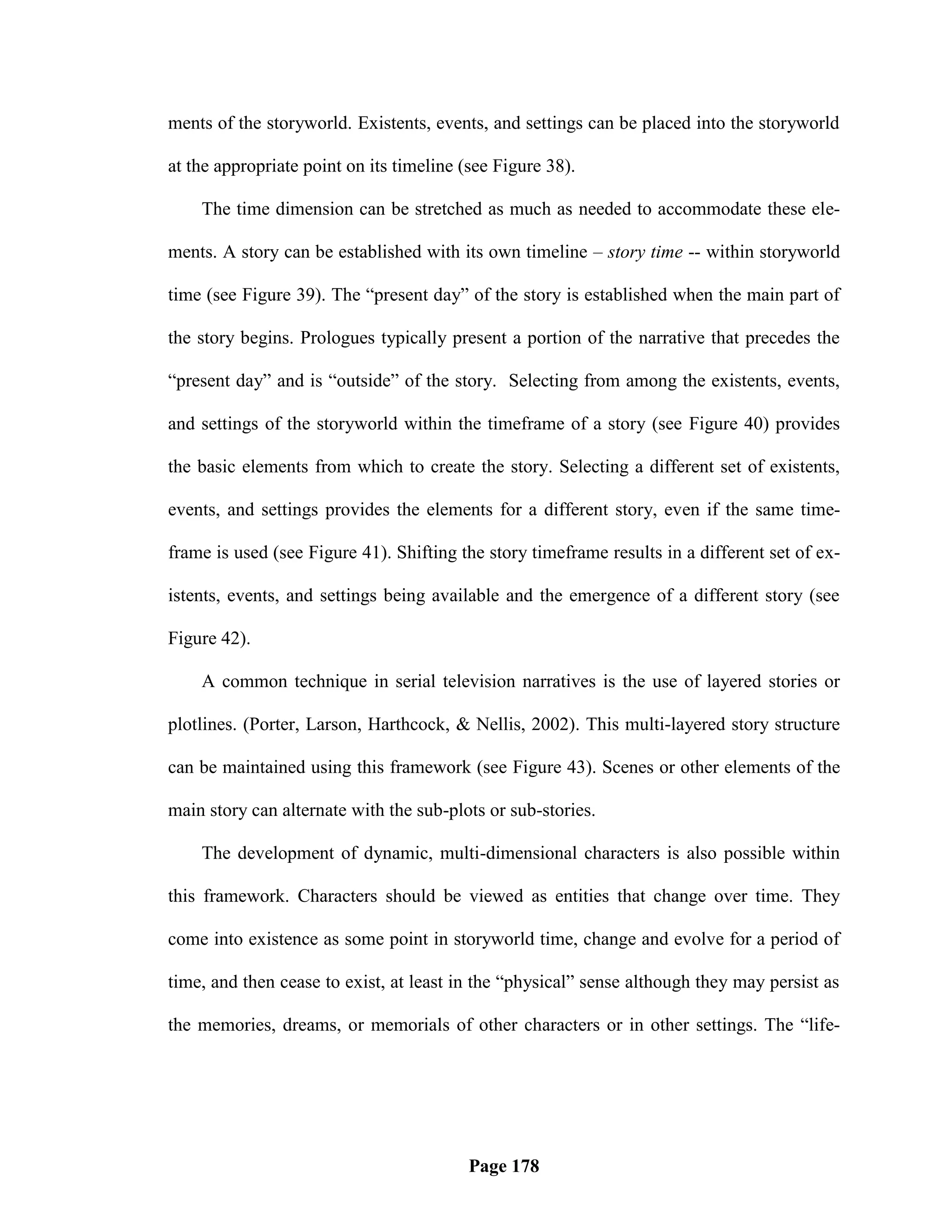 ments of the storyworld. Existents, events, and settings can be placed into the storyworld

at the appropriate point on its timeline (see Figure 38).

    The time dimension can be stretched as much as needed to accommodate these ele-

ments. A story can be established with its own timeline – story time -- within storyworld

time (see Figure 39). The ―present day‖ of the story is established when the main part of

the story begins. Prologues typically present a portion of the narrative that precedes the

―present day‖ and is ―outside‖ of the story. Selecting from among the existents, events,

and settings of the storyworld within the timeframe of a story (see Figure 40) provides

the basic elements from which to create the story. Selecting a different set of existents,

events, and settings provides the elements for a different story, even if the same time-

frame is used (see Figure 41). Shifting the story timeframe results in a different set of ex-

istents, events, and settings being available and the emergence of a different story (see

Figure 42).

    A common technique in serial television narratives is the use of layered stories or

plotlines. (Porter, Larson, Harthcock, & Nellis, 2002). This multi-layered story structure

can be maintained using this framework (see Figure 43). Scenes or other elements of the

main story can alternate with the sub-plots or sub-stories.

    The development of dynamic, multi-dimensional characters is also possible within

this framework. Characters should be viewed as entities that change over time. They

come into existence as some point in storyworld time, change and evolve for a period of

time, and then cease to exist, at least in the ―physical‖ sense although they may persist as

the memories, dreams, or memorials of other characters or in other settings. The ―life-




                                          Page 178
 