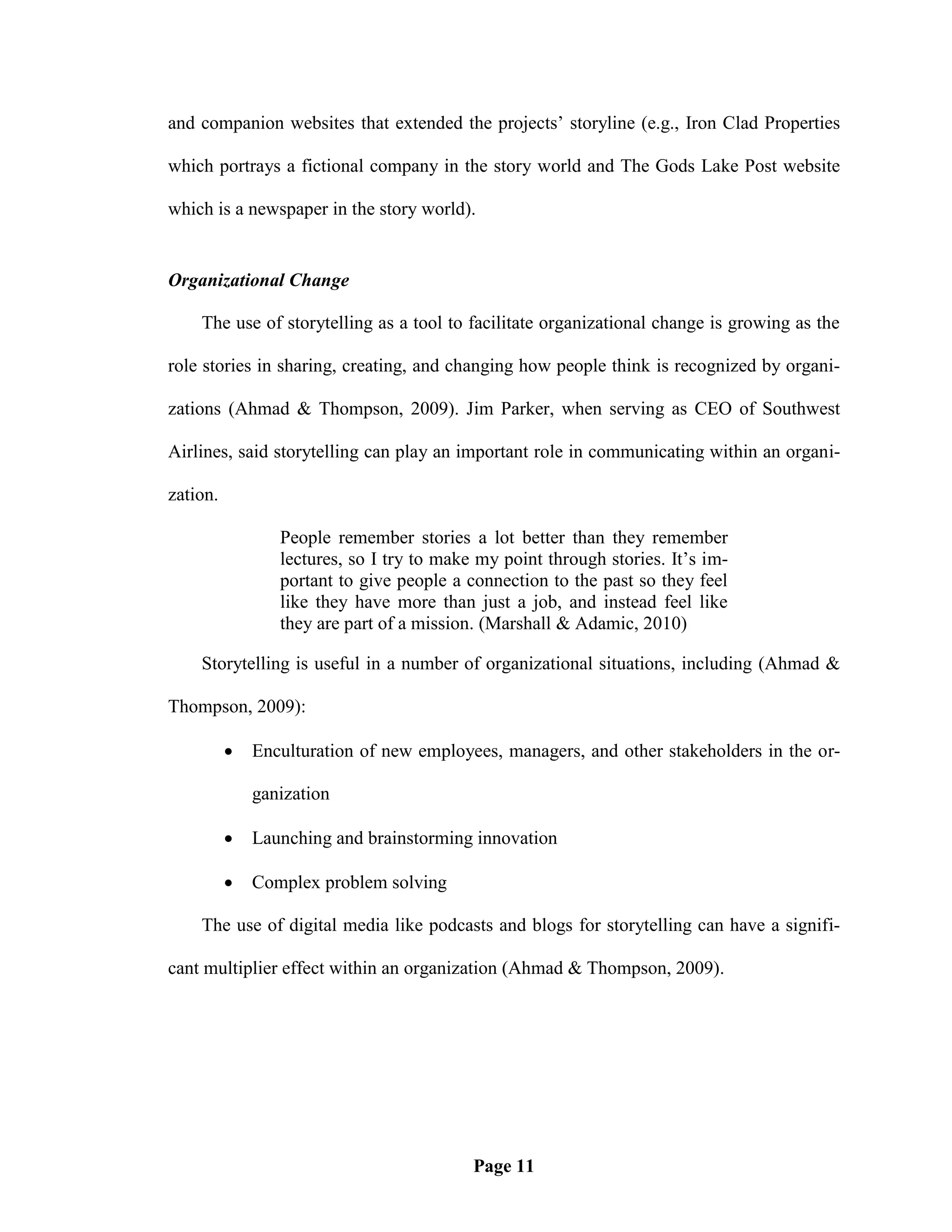 and companion websites that extended the projects‘ storyline (e.g., Iron Clad Properties

which portrays a fictional company in the story world and The Gods Lake Post website

which is a newspaper in the story world).


Organizational Change

    The use of storytelling as a tool to facilitate organizational change is growing as the

role stories in sharing, creating, and changing how people think is recognized by organi-

zations (Ahmad & Thompson, 2009). Jim Parker, when serving as CEO of Southwest

Airlines, said storytelling can play an important role in communicating within an organi-

zation.

                 People remember stories a lot better than they remember
                 lectures, so I try to make my point through stories. It‘s im-
                 portant to give people a connection to the past so they feel
                 like they have more than just a job, and instead feel like
                 they are part of a mission. (Marshall & Adamic, 2010)

    Storytelling is useful in a number of organizational situations, including (Ahmad &

Thompson, 2009):

             Enculturation of new employees, managers, and other stakeholders in the or-

              ganization

             Launching and brainstorming innovation

             Complex problem solving

    The use of digital media like podcasts and blogs for storytelling can have a signifi-

cant multiplier effect within an organization (Ahmad & Thompson, 2009).




                                           Page 11
 
