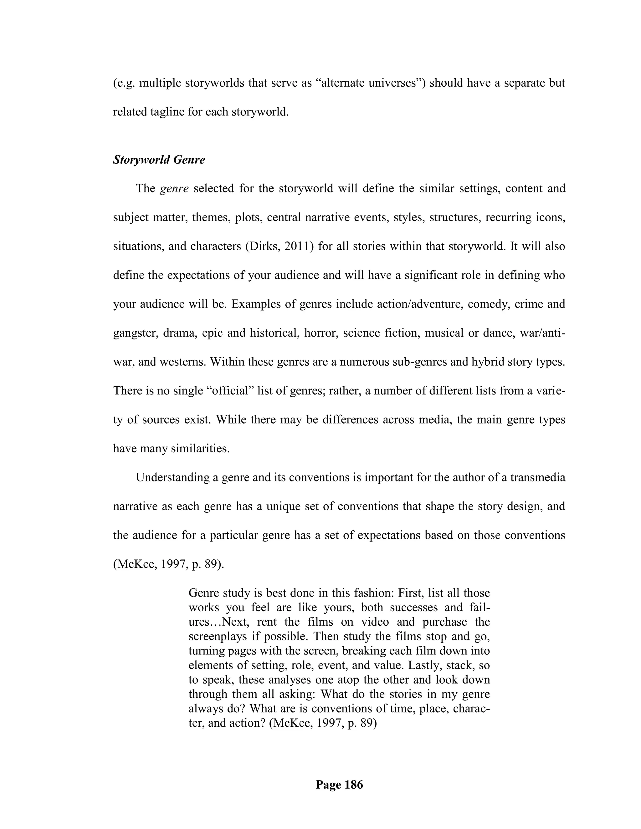 (e.g. multiple storyworlds that serve as ―alternate universes‖) should have a separate but

related tagline for each storyworld.


Storyworld Genre

    The genre selected for the storyworld will define the similar settings, content and

subject matter, themes, plots, central narrative events, styles, structures, recurring icons,

situations, and characters (Dirks, 2011) for all stories within that storyworld. It will also

define the expectations of your audience and will have a significant role in defining who

your audience will be. Examples of genres include action/adventure, comedy, crime and

gangster, drama, epic and historical, horror, science fiction, musical or dance, war/anti-

war, and westerns. Within these genres are a numerous sub-genres and hybrid story types.

There is no single ―official‖ list of genres; rather, a number of different lists from a varie-

ty of sources exist. While there may be differences across media, the main genre types

have many similarities.

    Understanding a genre and its conventions is important for the author of a transmedia

narrative as each genre has a unique set of conventions that shape the story design, and

the audience for a particular genre has a set of expectations based on those conventions

(McKee, 1997, p. 89).

               Genre study is best done in this fashion: First, list all those
               works you feel are like yours, both successes and fail-
               ures…Next, rent the films on video and purchase the
               screenplays if possible. Then study the films stop and go,
               turning pages with the screen, breaking each film down into
               elements of setting, role, event, and value. Lastly, stack, so
               to speak, these analyses one atop the other and look down
               through them all asking: What do the stories in my genre
               always do? What are is conventions of time, place, charac-
               ter, and action? (McKee, 1997, p. 89)



                                          Page 186
 