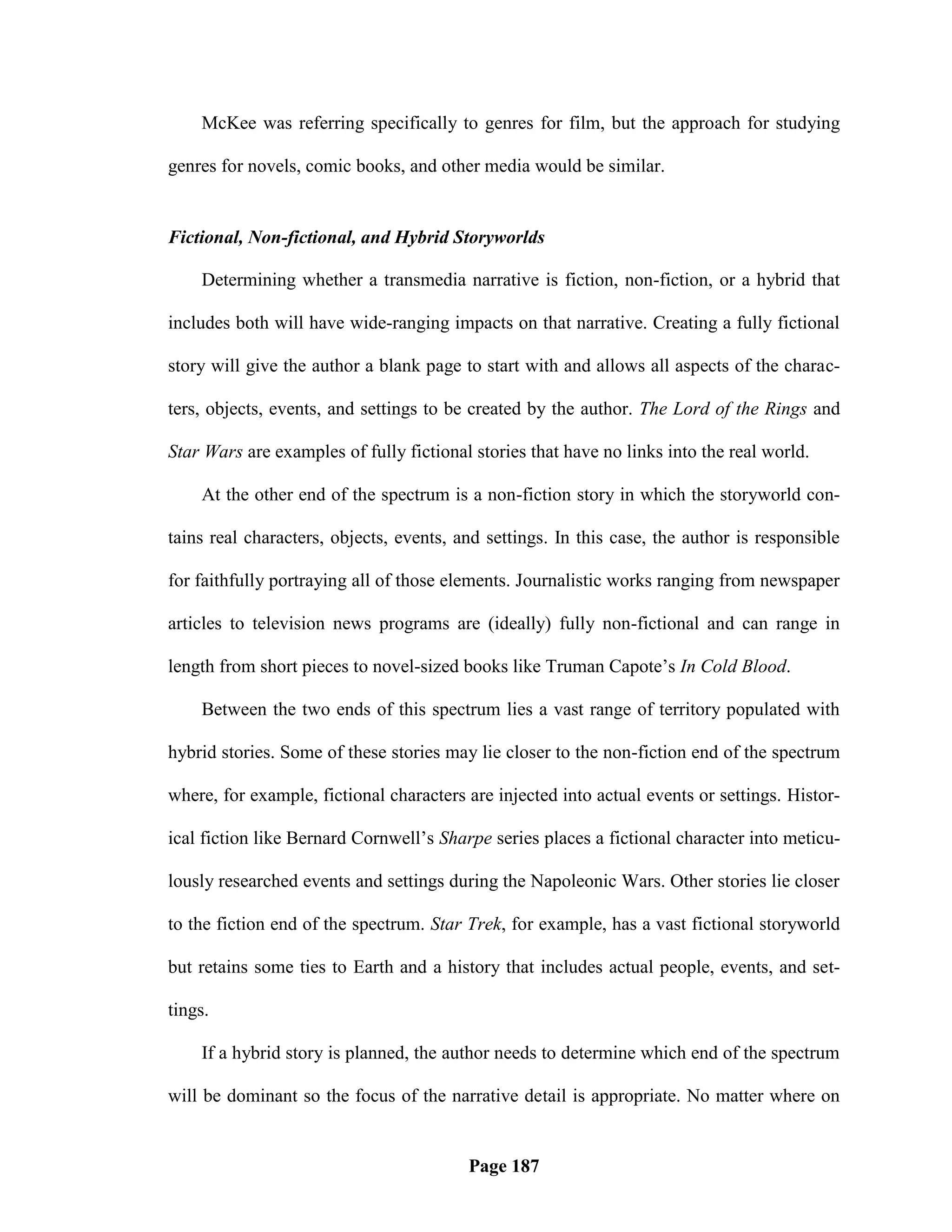 McKee was referring specifically to genres for film, but the approach for studying

genres for novels, comic books, and other media would be similar.


Fictional, Non-fictional, and Hybrid Storyworlds

    Determining whether a transmedia narrative is fiction, non-fiction, or a hybrid that

includes both will have wide-ranging impacts on that narrative. Creating a fully fictional

story will give the author a blank page to start with and allows all aspects of the charac-

ters, objects, events, and settings to be created by the author. The Lord of the Rings and

Star Wars are examples of fully fictional stories that have no links into the real world.

    At the other end of the spectrum is a non-fiction story in which the storyworld con-

tains real characters, objects, events, and settings. In this case, the author is responsible

for faithfully portraying all of those elements. Journalistic works ranging from newspaper

articles to television news programs are (ideally) fully non-fictional and can range in

length from short pieces to novel-sized books like Truman Capote‘s In Cold Blood.

    Between the two ends of this spectrum lies a vast range of territory populated with

hybrid stories. Some of these stories may lie closer to the non-fiction end of the spectrum

where, for example, fictional characters are injected into actual events or settings. Histor-

ical fiction like Bernard Cornwell‘s Sharpe series places a fictional character into meticu-

lously researched events and settings during the Napoleonic Wars. Other stories lie closer

to the fiction end of the spectrum. Star Trek, for example, has a vast fictional storyworld

but retains some ties to Earth and a history that includes actual people, events, and set-

tings.

    If a hybrid story is planned, the author needs to determine which end of the spectrum

will be dominant so the focus of the narrative detail is appropriate. No matter where on


                                         Page 187
 