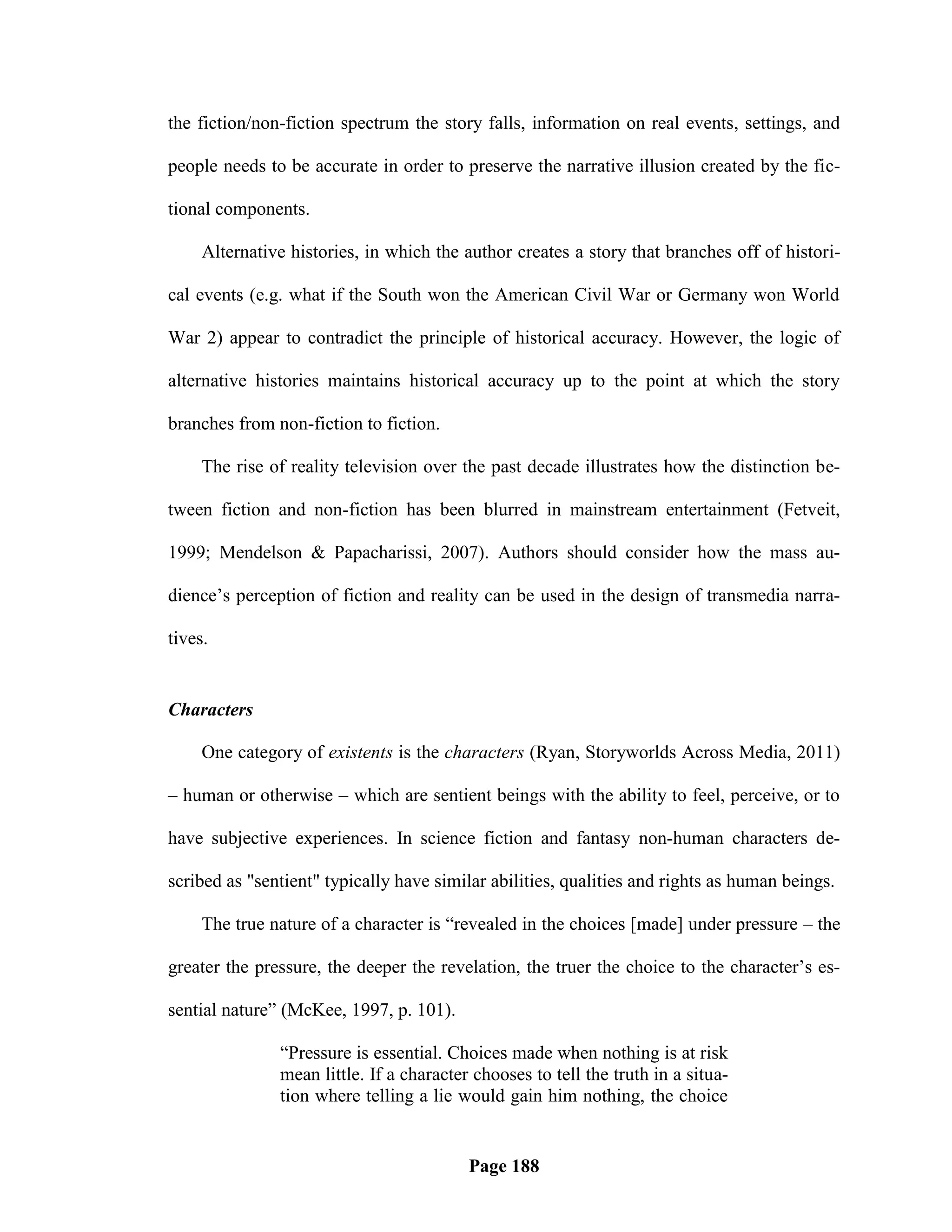 the fiction/non-fiction spectrum the story falls, information on real events, settings, and

people needs to be accurate in order to preserve the narrative illusion created by the fic-

tional components.

     Alternative histories, in which the author creates a story that branches off of histori-

cal events (e.g. what if the South won the American Civil War or Germany won World

War 2) appear to contradict the principle of historical accuracy. However, the logic of

alternative histories maintains historical accuracy up to the point at which the story

branches from non-fiction to fiction.

     The rise of reality television over the past decade illustrates how the distinction be-

tween fiction and non-fiction has been blurred in mainstream entertainment (Fetveit,

1999; Mendelson & Papacharissi, 2007). Authors should consider how the mass au-

dience‘s perception of fiction and reality can be used in the design of transmedia narra-

tives.


Characters

     One category of existents is the characters (Ryan, Storyworlds Across Media, 2011)

– human or otherwise – which are sentient beings with the ability to feel, perceive, or to

have subjective experiences. In science fiction and fantasy non-human characters de-

scribed as "sentient" typically have similar abilities, qualities and rights as human beings.

     The true nature of a character is ―revealed in the choices [made] under pressure – the

greater the pressure, the deeper the revelation, the truer the choice to the character‘s es-

sential nature‖ (McKee, 1997, p. 101).

               ―Pressure is essential. Choices made when nothing is at risk
               mean little. If a character chooses to tell the truth in a situa-
               tion where telling a lie would gain him nothing, the choice


                                          Page 188
 