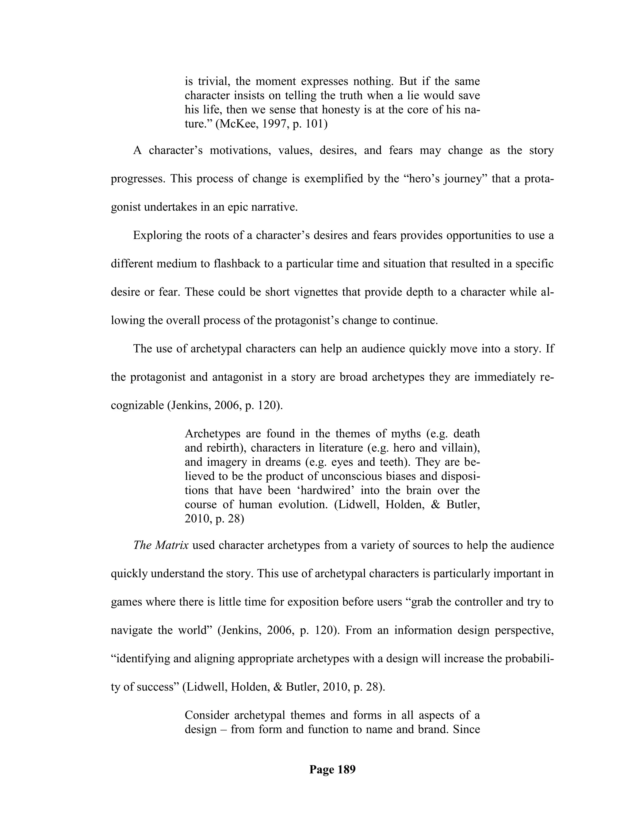 is trivial, the moment expresses nothing. But if the same
               character insists on telling the truth when a lie would save
               his life, then we sense that honesty is at the core of his na-
               ture.‖ (McKee, 1997, p. 101)

    A character‘s motivations, values, desires, and fears may change as the story

progresses. This process of change is exemplified by the ―hero‘s journey‖ that a prota-

gonist undertakes in an epic narrative.

    Exploring the roots of a character‘s desires and fears provides opportunities to use a

different medium to flashback to a particular time and situation that resulted in a specific

desire or fear. These could be short vignettes that provide depth to a character while al-

lowing the overall process of the protagonist‘s change to continue.

    The use of archetypal characters can help an audience quickly move into a story. If

the protagonist and antagonist in a story are broad archetypes they are immediately re-

cognizable (Jenkins, 2006, p. 120).

               Archetypes are found in the themes of myths (e.g. death
               and rebirth), characters in literature (e.g. hero and villain),
               and imagery in dreams (e.g. eyes and teeth). They are be-
               lieved to be the product of unconscious biases and disposi-
               tions that have been ‗hardwired‘ into the brain over the
               course of human evolution. (Lidwell, Holden, & Butler,
               2010, p. 28)

    The Matrix used character archetypes from a variety of sources to help the audience

quickly understand the story. This use of archetypal characters is particularly important in

games where there is little time for exposition before users ―grab the controller and try to

navigate the world‖ (Jenkins, 2006, p. 120). From an information design perspective,

―identifying and aligning appropriate archetypes with a design will increase the probabili-

ty of success‖ (Lidwell, Holden, & Butler, 2010, p. 28).

               Consider archetypal themes and forms in all aspects of a
               design – from form and function to name and brand. Since


                                          Page 189
 