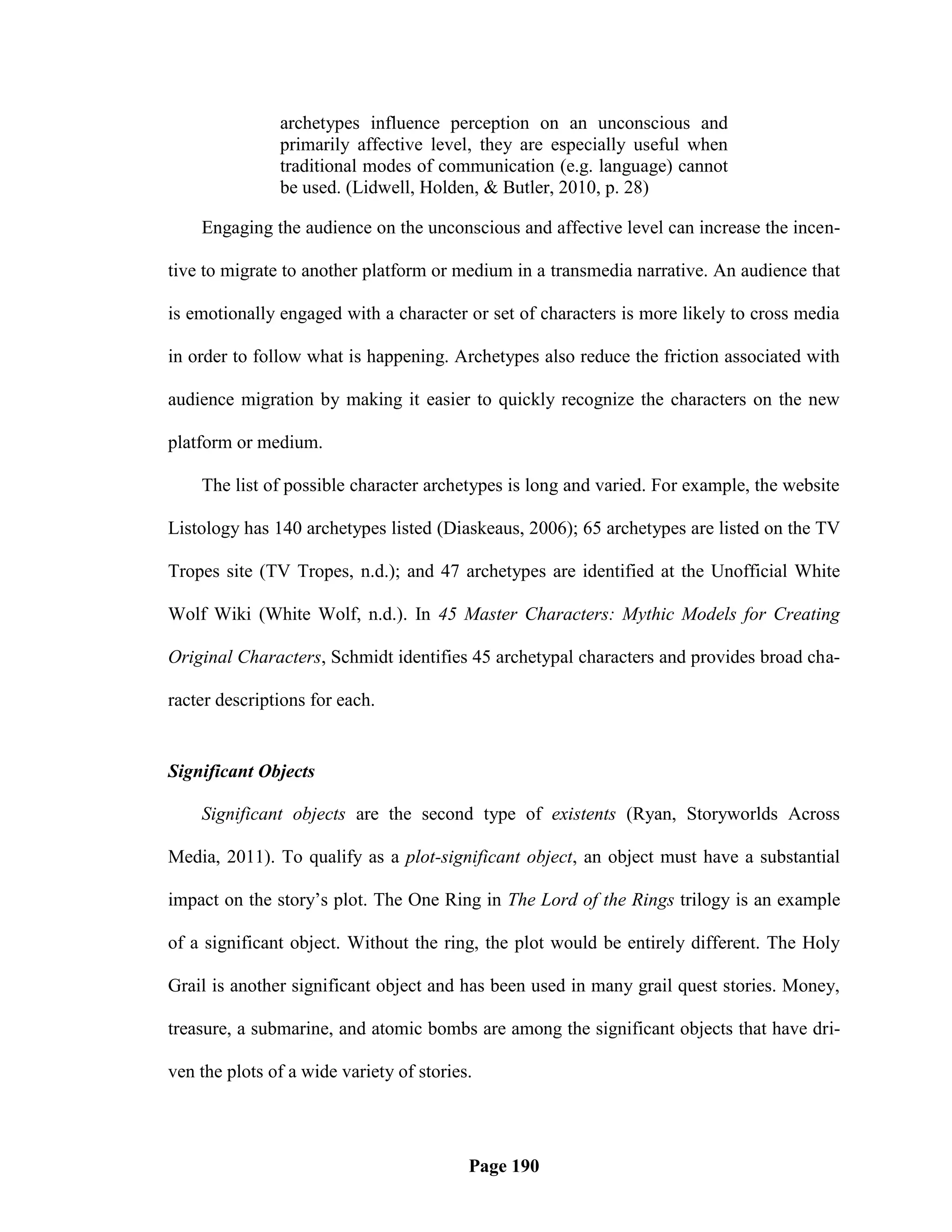 archetypes influence perception on an unconscious and
               primarily affective level, they are especially useful when
               traditional modes of communication (e.g. language) cannot
               be used. (Lidwell, Holden, & Butler, 2010, p. 28)

    Engaging the audience on the unconscious and affective level can increase the incen-

tive to migrate to another platform or medium in a transmedia narrative. An audience that

is emotionally engaged with a character or set of characters is more likely to cross media

in order to follow what is happening. Archetypes also reduce the friction associated with

audience migration by making it easier to quickly recognize the characters on the new

platform or medium.

    The list of possible character archetypes is long and varied. For example, the website

Listology has 140 archetypes listed (Diaskeaus, 2006); 65 archetypes are listed on the TV

Tropes site (TV Tropes, n.d.); and 47 archetypes are identified at the Unofficial White

Wolf Wiki (White Wolf, n.d.). In 45 Master Characters: Mythic Models for Creating

Original Characters, Schmidt identifies 45 archetypal characters and provides broad cha-

racter descriptions for each.


Significant Objects

    Significant objects are the second type of existents (Ryan, Storyworlds Across

Media, 2011). To qualify as a plot-significant object, an object must have a substantial

impact on the story‘s plot. The One Ring in The Lord of the Rings trilogy is an example

of a significant object. Without the ring, the plot would be entirely different. The Holy

Grail is another significant object and has been used in many grail quest stories. Money,

treasure, a submarine, and atomic bombs are among the significant objects that have dri-

ven the plots of a wide variety of stories.




                                          Page 190
 