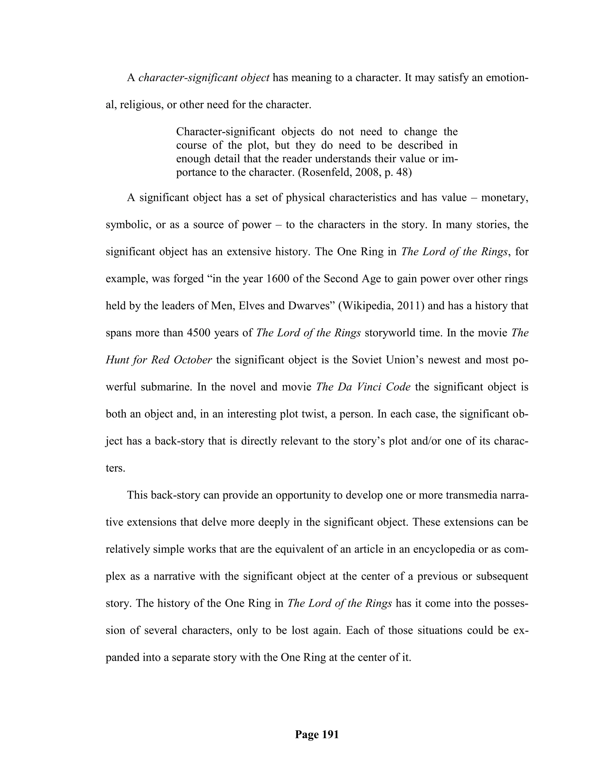 A character-significant object has meaning to a character. It may satisfy an emotion-

al, religious, or other need for the character.

                  Character-significant objects do not need to change the
                  course of the plot, but they do need to be described in
                  enough detail that the reader understands their value or im-
                  portance to the character. (Rosenfeld, 2008, p. 48)

        A significant object has a set of physical characteristics and has value – monetary,

symbolic, or as a source of power – to the characters in the story. In many stories, the

significant object has an extensive history. The One Ring in The Lord of the Rings, for

example, was forged ―in the year 1600 of the Second Age to gain power over other rings

held by the leaders of Men, Elves and Dwarves‖ (Wikipedia, 2011) and has a history that

spans more than 4500 years of The Lord of the Rings storyworld time. In the movie The

Hunt for Red October the significant object is the Soviet Union‘s newest and most po-

werful submarine. In the novel and movie The Da Vinci Code the significant object is

both an object and, in an interesting plot twist, a person. In each case, the significant ob-

ject has a back-story that is directly relevant to the story‘s plot and/or one of its charac-

ters.

        This back-story can provide an opportunity to develop one or more transmedia narra-

tive extensions that delve more deeply in the significant object. These extensions can be

relatively simple works that are the equivalent of an article in an encyclopedia or as com-

plex as a narrative with the significant object at the center of a previous or subsequent

story. The history of the One Ring in The Lord of the Rings has it come into the posses-

sion of several characters, only to be lost again. Each of those situations could be ex-

panded into a separate story with the One Ring at the center of it.




                                           Page 191
 