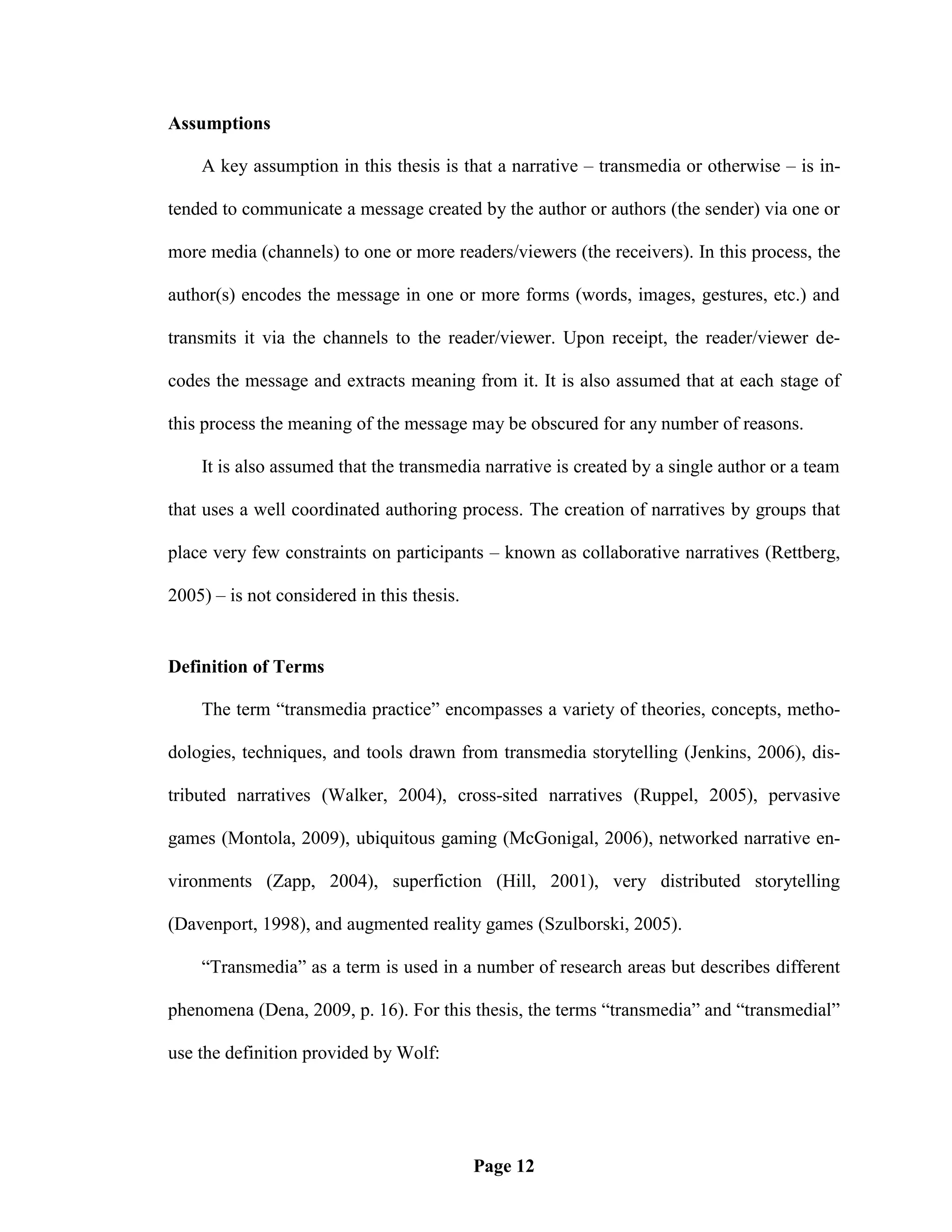 Assumptions

    A key assumption in this thesis is that a narrative – transmedia or otherwise – is in-

tended to communicate a message created by the author or authors (the sender) via one or

more media (channels) to one or more readers/viewers (the receivers). In this process, the

author(s) encodes the message in one or more forms (words, images, gestures, etc.) and

transmits it via the channels to the reader/viewer. Upon receipt, the reader/viewer de-

codes the message and extracts meaning from it. It is also assumed that at each stage of

this process the meaning of the message may be obscured for any number of reasons.

    It is also assumed that the transmedia narrative is created by a single author or a team

that uses a well coordinated authoring process. The creation of narratives by groups that

place very few constraints on participants – known as collaborative narratives (Rettberg,

2005) – is not considered in this thesis.


Definition of Terms

    The term ―transmedia practice‖ encompasses a variety of theories, concepts, metho-

dologies, techniques, and tools drawn from transmedia storytelling (Jenkins, 2006), dis-

tributed narratives (Walker, 2004), cross-sited narratives (Ruppel, 2005), pervasive

games (Montola, 2009), ubiquitous gaming (McGonigal, 2006), networked narrative en-

vironments (Zapp, 2004), superfiction (Hill, 2001), very distributed storytelling

(Davenport, 1998), and augmented reality games (Szulborski, 2005).

    ―Transmedia‖ as a term is used in a number of research areas but describes different

phenomena (Dena, 2009, p. 16). For this thesis, the terms ―transmedia‖ and ―transmedial‖

use the definition provided by Wolf:




                                            Page 12
 