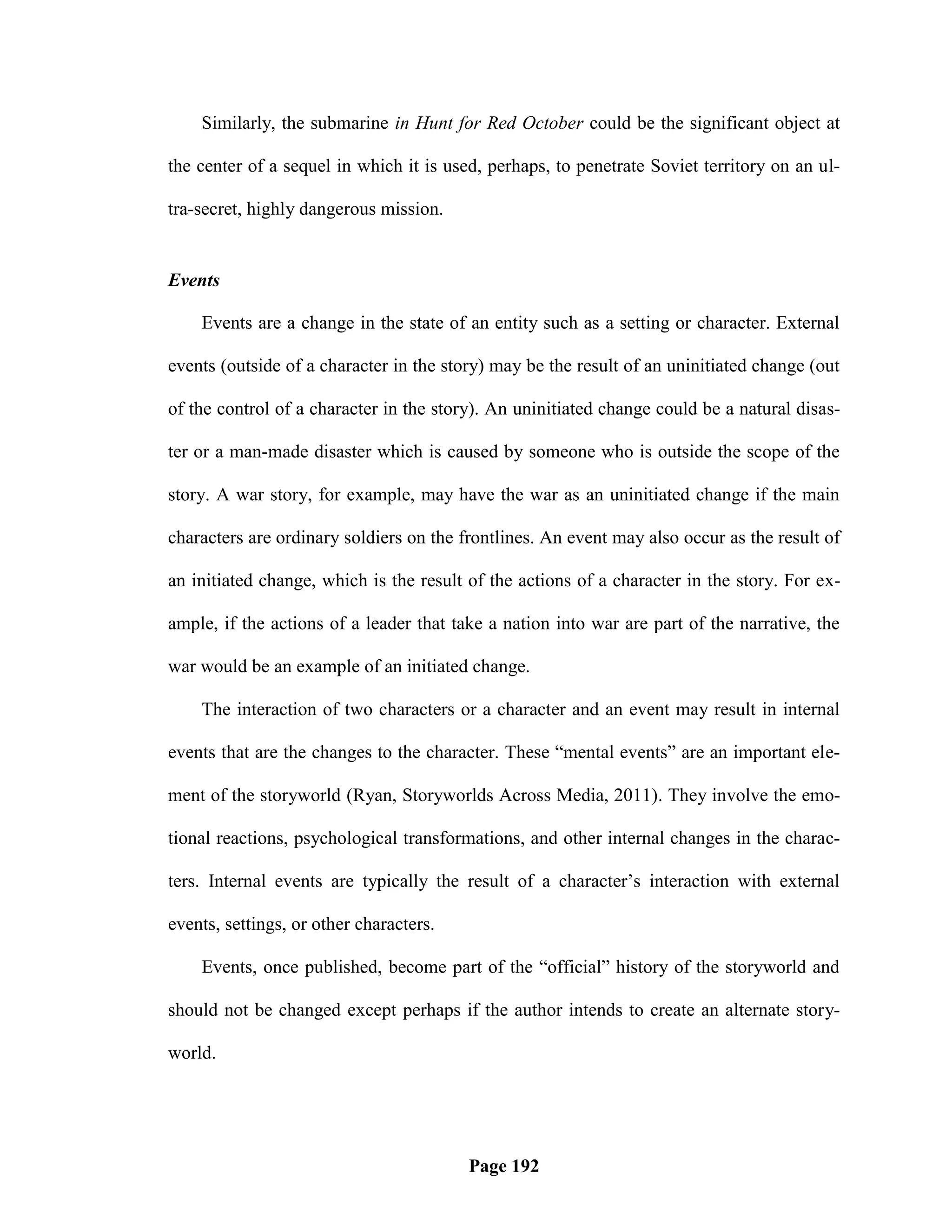 Similarly, the submarine in Hunt for Red October could be the significant object at

the center of a sequel in which it is used, perhaps, to penetrate Soviet territory on an ul-

tra-secret, highly dangerous mission.


Events

    Events are a change in the state of an entity such as a setting or character. External

events (outside of a character in the story) may be the result of an uninitiated change (out

of the control of a character in the story). An uninitiated change could be a natural disas-

ter or a man-made disaster which is caused by someone who is outside the scope of the

story. A war story, for example, may have the war as an uninitiated change if the main

characters are ordinary soldiers on the frontlines. An event may also occur as the result of

an initiated change, which is the result of the actions of a character in the story. For ex-

ample, if the actions of a leader that take a nation into war are part of the narrative, the

war would be an example of an initiated change.

    The interaction of two characters or a character and an event may result in internal

events that are the changes to the character. These ―mental events‖ are an important ele-

ment of the storyworld (Ryan, Storyworlds Across Media, 2011). They involve the emo-

tional reactions, psychological transformations, and other internal changes in the charac-

ters. Internal events are typically the result of a character‘s interaction with external

events, settings, or other characters.

    Events, once published, become part of the ―official‖ history of the storyworld and

should not be changed except perhaps if the author intends to create an alternate story-

world.




                                         Page 192
 