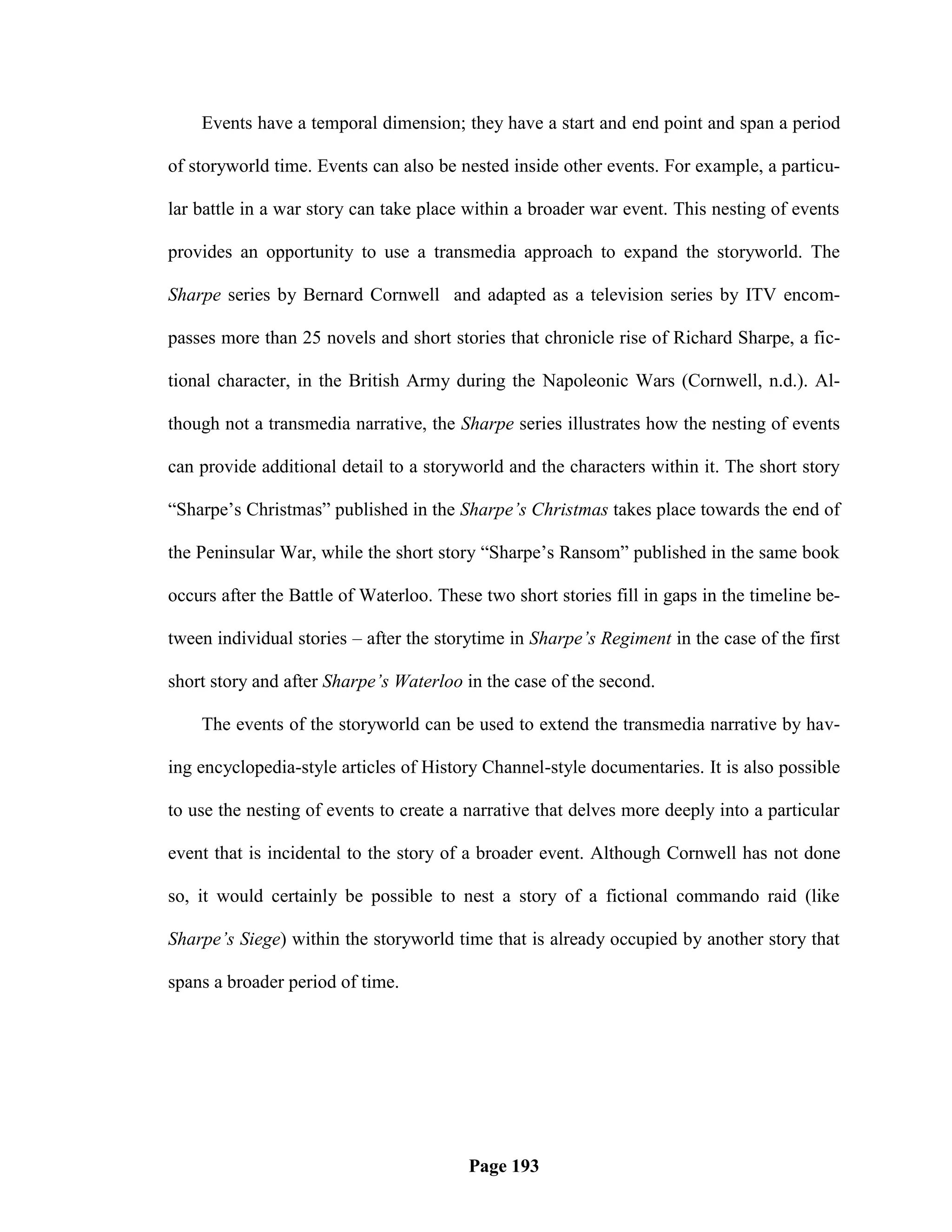 Events have a temporal dimension; they have a start and end point and span a period

of storyworld time. Events can also be nested inside other events. For example, a particu-

lar battle in a war story can take place within a broader war event. This nesting of events

provides an opportunity to use a transmedia approach to expand the storyworld. The

Sharpe series by Bernard Cornwell and adapted as a television series by ITV encom-

passes more than 25 novels and short stories that chronicle rise of Richard Sharpe, a fic-

tional character, in the British Army during the Napoleonic Wars (Cornwell, n.d.). Al-

though not a transmedia narrative, the Sharpe series illustrates how the nesting of events

can provide additional detail to a storyworld and the characters within it. The short story

―Sharpe‘s Christmas‖ published in the Sharpe’s Christmas takes place towards the end of

the Peninsular War, while the short story ―Sharpe‘s Ransom‖ published in the same book

occurs after the Battle of Waterloo. These two short stories fill in gaps in the timeline be-

tween individual stories – after the storytime in Sharpe’s Regiment in the case of the first

short story and after Sharpe’s Waterloo in the case of the second.

    The events of the storyworld can be used to extend the transmedia narrative by hav-

ing encyclopedia-style articles of History Channel-style documentaries. It is also possible

to use the nesting of events to create a narrative that delves more deeply into a particular

event that is incidental to the story of a broader event. Although Cornwell has not done

so, it would certainly be possible to nest a story of a fictional commando raid (like

Sharpe’s Siege) within the storyworld time that is already occupied by another story that

spans a broader period of time.




                                         Page 193
 