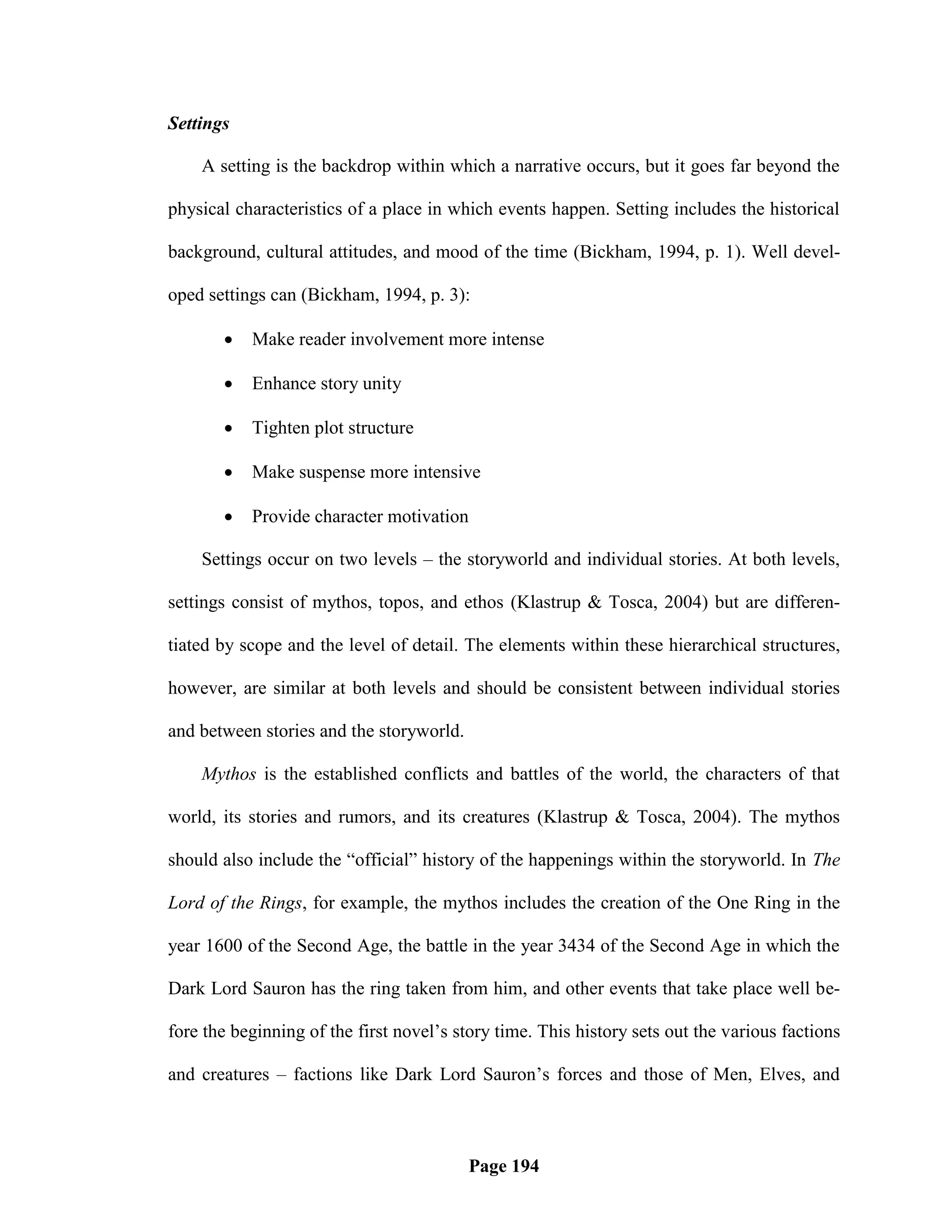 Settings

    A setting is the backdrop within which a narrative occurs, but it goes far beyond the

physical characteristics of a place in which events happen. Setting includes the historical

background, cultural attitudes, and mood of the time (Bickham, 1994, p. 1). Well devel-

oped settings can (Bickham, 1994, p. 3):

          Make reader involvement more intense

          Enhance story unity

          Tighten plot structure

          Make suspense more intensive

          Provide character motivation

    Settings occur on two levels – the storyworld and individual stories. At both levels,

settings consist of mythos, topos, and ethos (Klastrup & Tosca, 2004) but are differen-

tiated by scope and the level of detail. The elements within these hierarchical structures,

however, are similar at both levels and should be consistent between individual stories

and between stories and the storyworld.

    Mythos is the established conflicts and battles of the world, the characters of that

world, its stories and rumors, and its creatures (Klastrup & Tosca, 2004). The mythos

should also include the ―official‖ history of the happenings within the storyworld. In The

Lord of the Rings, for example, the mythos includes the creation of the One Ring in the

year 1600 of the Second Age, the battle in the year 3434 of the Second Age in which the

Dark Lord Sauron has the ring taken from him, and other events that take place well be-

fore the beginning of the first novel‘s story time. This history sets out the various factions

and creatures – factions like Dark Lord Sauron‘s forces and those of Men, Elves, and



                                          Page 194
 