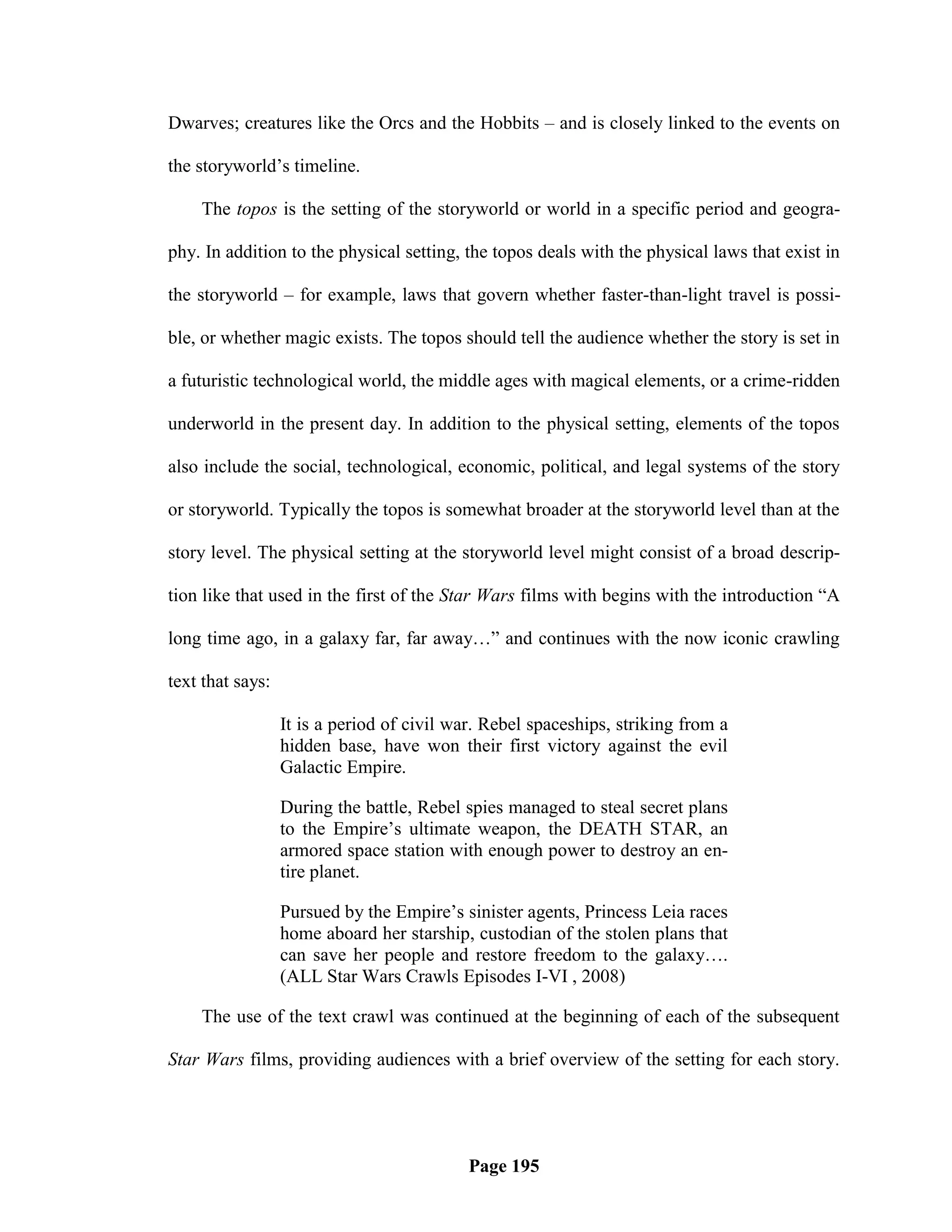 Dwarves; creatures like the Orcs and the Hobbits – and is closely linked to the events on

the storyworld‘s timeline.

    The topos is the setting of the storyworld or world in a specific period and geogra-

phy. In addition to the physical setting, the topos deals with the physical laws that exist in

the storyworld – for example, laws that govern whether faster-than-light travel is possi-

ble, or whether magic exists. The topos should tell the audience whether the story is set in

a futuristic technological world, the middle ages with magical elements, or a crime-ridden

underworld in the present day. In addition to the physical setting, elements of the topos

also include the social, technological, economic, political, and legal systems of the story

or storyworld. Typically the topos is somewhat broader at the storyworld level than at the

story level. The physical setting at the storyworld level might consist of a broad descrip-

tion like that used in the first of the Star Wars films with begins with the introduction ―A

long time ago, in a galaxy far, far away…‖ and continues with the now iconic crawling

text that says:

                  It is a period of civil war. Rebel spaceships, striking from a
                  hidden base, have won their first victory against the evil
                  Galactic Empire.

                  During the battle, Rebel spies managed to steal secret plans
                  to the Empire‘s ultimate weapon, the DEATH STAR, an
                  armored space station with enough power to destroy an en-
                  tire planet.

                  Pursued by the Empire‘s sinister agents, Princess Leia races
                  home aboard her starship, custodian of the stolen plans that
                  can save her people and restore freedom to the galaxy….
                  (ALL Star Wars Crawls Episodes I-VI , 2008)

    The use of the text crawl was continued at the beginning of each of the subsequent

Star Wars films, providing audiences with a brief overview of the setting for each story.




                                            Page 195
 