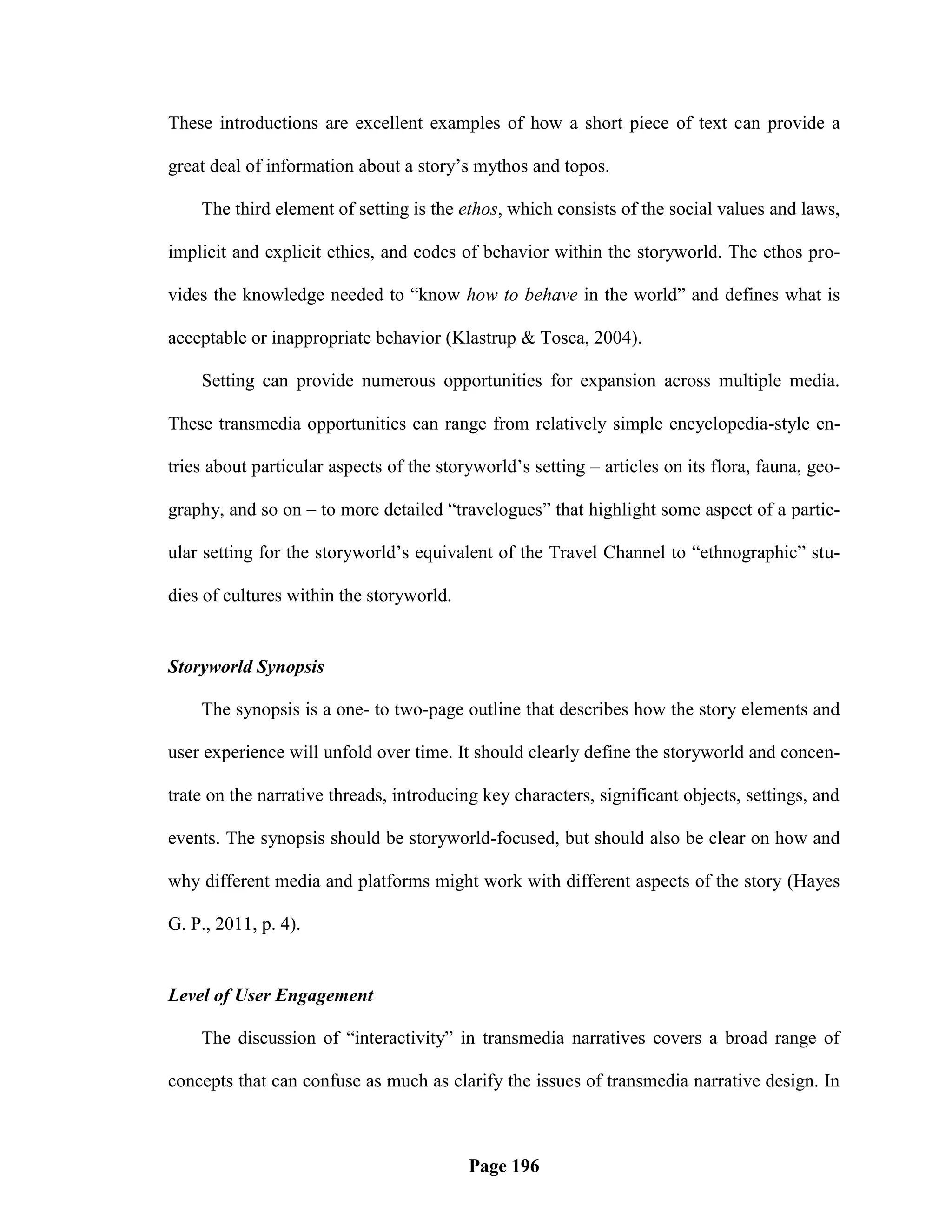These introductions are excellent examples of how a short piece of text can provide a

great deal of information about a story‘s mythos and topos.

    The third element of setting is the ethos, which consists of the social values and laws,

implicit and explicit ethics, and codes of behavior within the storyworld. The ethos pro-

vides the knowledge needed to ―know how to behave in the world‖ and defines what is

acceptable or inappropriate behavior (Klastrup & Tosca, 2004).

    Setting can provide numerous opportunities for expansion across multiple media.

These transmedia opportunities can range from relatively simple encyclopedia-style en-

tries about particular aspects of the storyworld‘s setting – articles on its flora, fauna, geo-

graphy, and so on – to more detailed ―travelogues‖ that highlight some aspect of a partic-

ular setting for the storyworld‘s equivalent of the Travel Channel to ―ethnographic‖ stu-

dies of cultures within the storyworld.


Storyworld Synopsis

    The synopsis is a one- to two-page outline that describes how the story elements and

user experience will unfold over time. It should clearly define the storyworld and concen-

trate on the narrative threads, introducing key characters, significant objects, settings, and

events. The synopsis should be storyworld-focused, but should also be clear on how and

why different media and platforms might work with different aspects of the story (Hayes

G. P., 2011, p. 4).


Level of User Engagement

    The discussion of ―interactivity‖ in transmedia narratives covers a broad range of

concepts that can confuse as much as clarify the issues of transmedia narrative design. In



                                          Page 196
 
