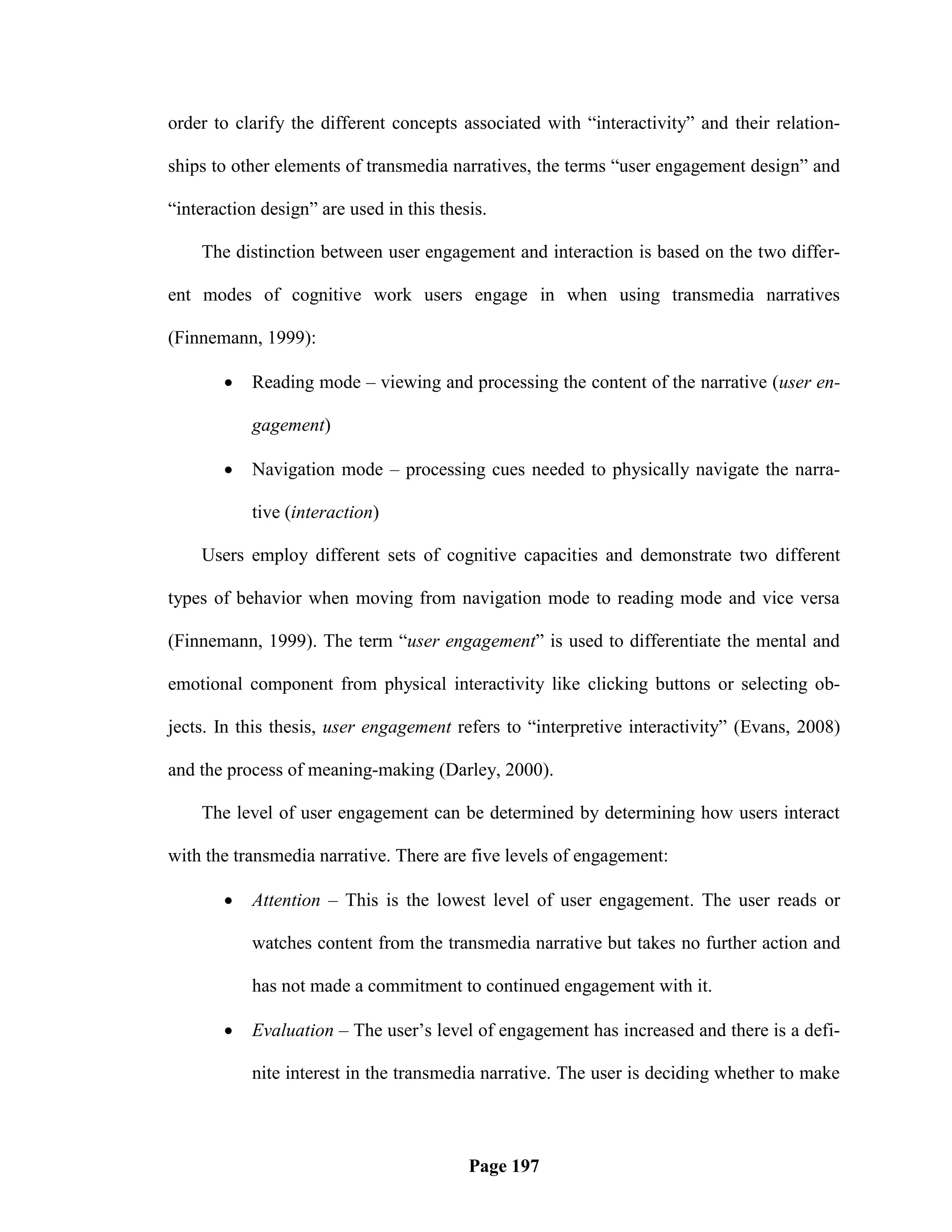 order to clarify the different concepts associated with ―interactivity‖ and their relation-

ships to other elements of transmedia narratives, the terms ―user engagement design‖ and

―interaction design‖ are used in this thesis.

    The distinction between user engagement and interaction is based on the two differ-

ent modes of cognitive work users engage in when using transmedia narratives

(Finnemann, 1999):

          Reading mode – viewing and processing the content of the narrative (user en-

           gagement)

          Navigation mode – processing cues needed to physically navigate the narra-

           tive (interaction)

    Users employ different sets of cognitive capacities and demonstrate two different

types of behavior when moving from navigation mode to reading mode and vice versa

(Finnemann, 1999). The term ―user engagement‖ is used to differentiate the mental and

emotional component from physical interactivity like clicking buttons or selecting ob-

jects. In this thesis, user engagement refers to ―interpretive interactivity‖ (Evans, 2008)

and the process of meaning-making (Darley, 2000).

    The level of user engagement can be determined by determining how users interact

with the transmedia narrative. There are five levels of engagement:

          Attention – This is the lowest level of user engagement. The user reads or

           watches content from the transmedia narrative but takes no further action and

           has not made a commitment to continued engagement with it.

          Evaluation – The user‘s level of engagement has increased and there is a defi-

           nite interest in the transmedia narrative. The user is deciding whether to make



                                          Page 197
 