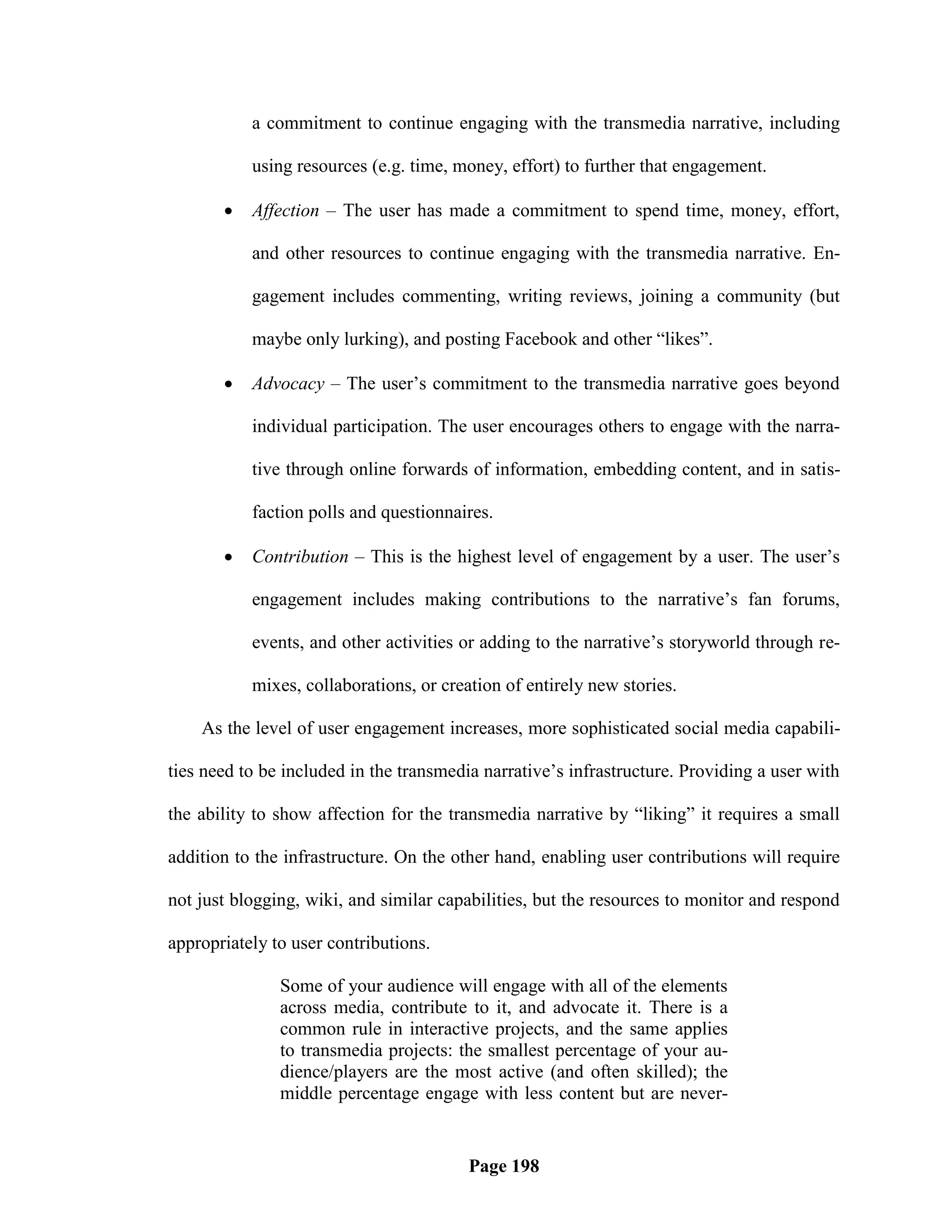 a commitment to continue engaging with the transmedia narrative, including

           using resources (e.g. time, money, effort) to further that engagement.

          Affection – The user has made a commitment to spend time, money, effort,

           and other resources to continue engaging with the transmedia narrative. En-

           gagement includes commenting, writing reviews, joining a community (but

           maybe only lurking), and posting Facebook and other ―likes‖.

          Advocacy – The user‘s commitment to the transmedia narrative goes beyond

           individual participation. The user encourages others to engage with the narra-

           tive through online forwards of information, embedding content, and in satis-

           faction polls and questionnaires.

          Contribution – This is the highest level of engagement by a user. The user‘s

           engagement includes making contributions to the narrative‘s fan forums,

           events, and other activities or adding to the narrative‘s storyworld through re-

           mixes, collaborations, or creation of entirely new stories.

    As the level of user engagement increases, more sophisticated social media capabili-

ties need to be included in the transmedia narrative‘s infrastructure. Providing a user with

the ability to show affection for the transmedia narrative by ―liking‖ it requires a small

addition to the infrastructure. On the other hand, enabling user contributions will require

not just blogging, wiki, and similar capabilities, but the resources to monitor and respond

appropriately to user contributions.

               Some of your audience will engage with all of the elements
               across media, contribute to it, and advocate it. There is a
               common rule in interactive projects, and the same applies
               to transmedia projects: the smallest percentage of your au-
               dience/players are the most active (and often skilled); the
               middle percentage engage with less content but are never-


                                         Page 198
 