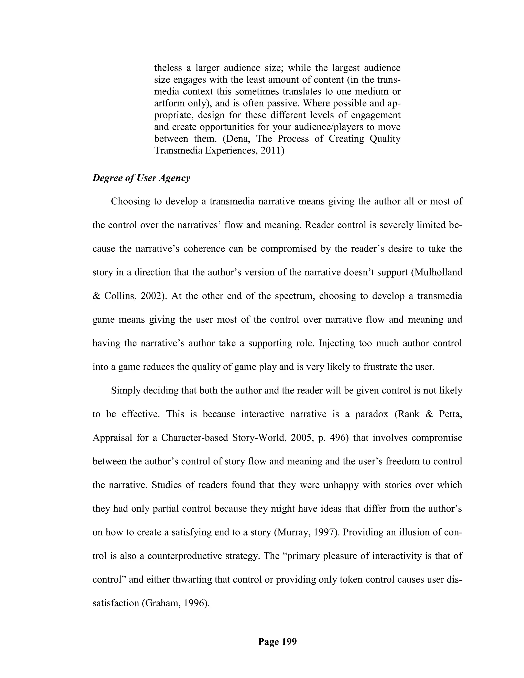 theless a larger audience size; while the largest audience
               size engages with the least amount of content (in the trans-
               media context this sometimes translates to one medium or
               artform only), and is often passive. Where possible and ap-
               propriate, design for these different levels of engagement
               and create opportunities for your audience/players to move
               between them. (Dena, The Process of Creating Quality
               Transmedia Experiences, 2011)

Degree of User Agency

    Choosing to develop a transmedia narrative means giving the author all or most of

the control over the narratives‘ flow and meaning. Reader control is severely limited be-

cause the narrative‘s coherence can be compromised by the reader‘s desire to take the

story in a direction that the author‘s version of the narrative doesn‘t support (Mulholland

& Collins, 2002). At the other end of the spectrum, choosing to develop a transmedia

game means giving the user most of the control over narrative flow and meaning and

having the narrative‘s author take a supporting role. Injecting too much author control

into a game reduces the quality of game play and is very likely to frustrate the user.

    Simply deciding that both the author and the reader will be given control is not likely

to be effective. This is because interactive narrative is a paradox (Rank & Petta,

Appraisal for a Character-based Story-World, 2005, p. 496) that involves compromise

between the author‘s control of story flow and meaning and the user‘s freedom to control

the narrative. Studies of readers found that they were unhappy with stories over which

they had only partial control because they might have ideas that differ from the author‘s

on how to create a satisfying end to a story (Murray, 1997). Providing an illusion of con-

trol is also a counterproductive strategy. The ―primary pleasure of interactivity is that of

control‖ and either thwarting that control or providing only token control causes user dis-

satisfaction (Graham, 1996).


                                         Page 199
 