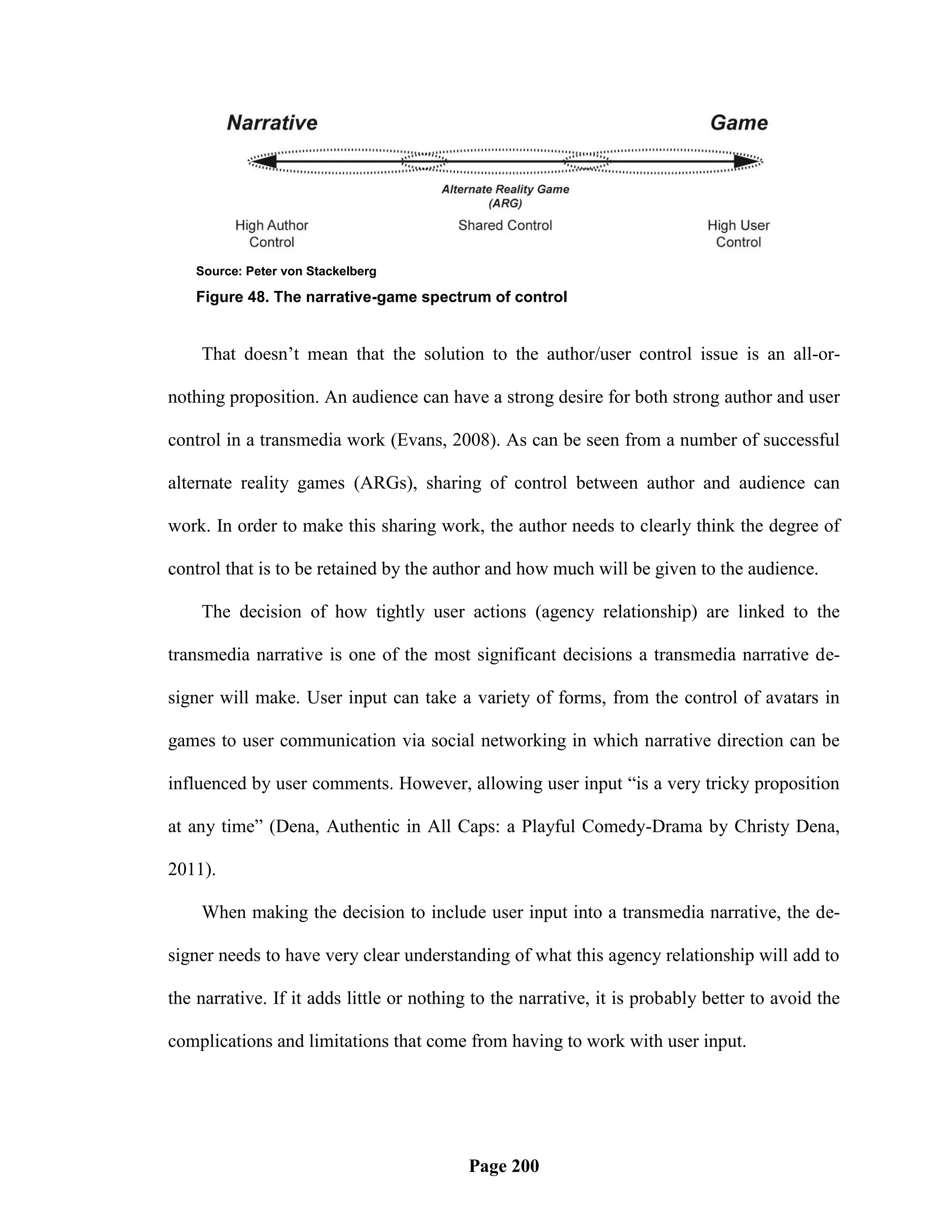 Source: Peter von Stackelberg

    Figure 48. The narrative-game spectrum of control


    That doesn‘t mean that the solution to the author/user control issue is an all-or-

nothing proposition. An audience can have a strong desire for both strong author and user

control in a transmedia work (Evans, 2008). As can be seen from a number of successful

alternate reality games (ARGs), sharing of control between author and audience can

work. In order to make this sharing work, the author needs to clearly think the degree of

control that is to be retained by the author and how much will be given to the audience.

    The decision of how tightly user actions (agency relationship) are linked to the

transmedia narrative is one of the most significant decisions a transmedia narrative de-

signer will make. User input can take a variety of forms, from the control of avatars in

games to user communication via social networking in which narrative direction can be

influenced by user comments. However, allowing user input ―is a very tricky proposition

at any time‖ (Dena, Authentic in All Caps: a Playful Comedy-Drama by Christy Dena,

2011).

    When making the decision to include user input into a transmedia narrative, the de-

signer needs to have very clear understanding of what this agency relationship will add to

the narrative. If it adds little or nothing to the narrative, it is probably better to avoid the

complications and limitations that come from having to work with user input.




                                          Page 200
 