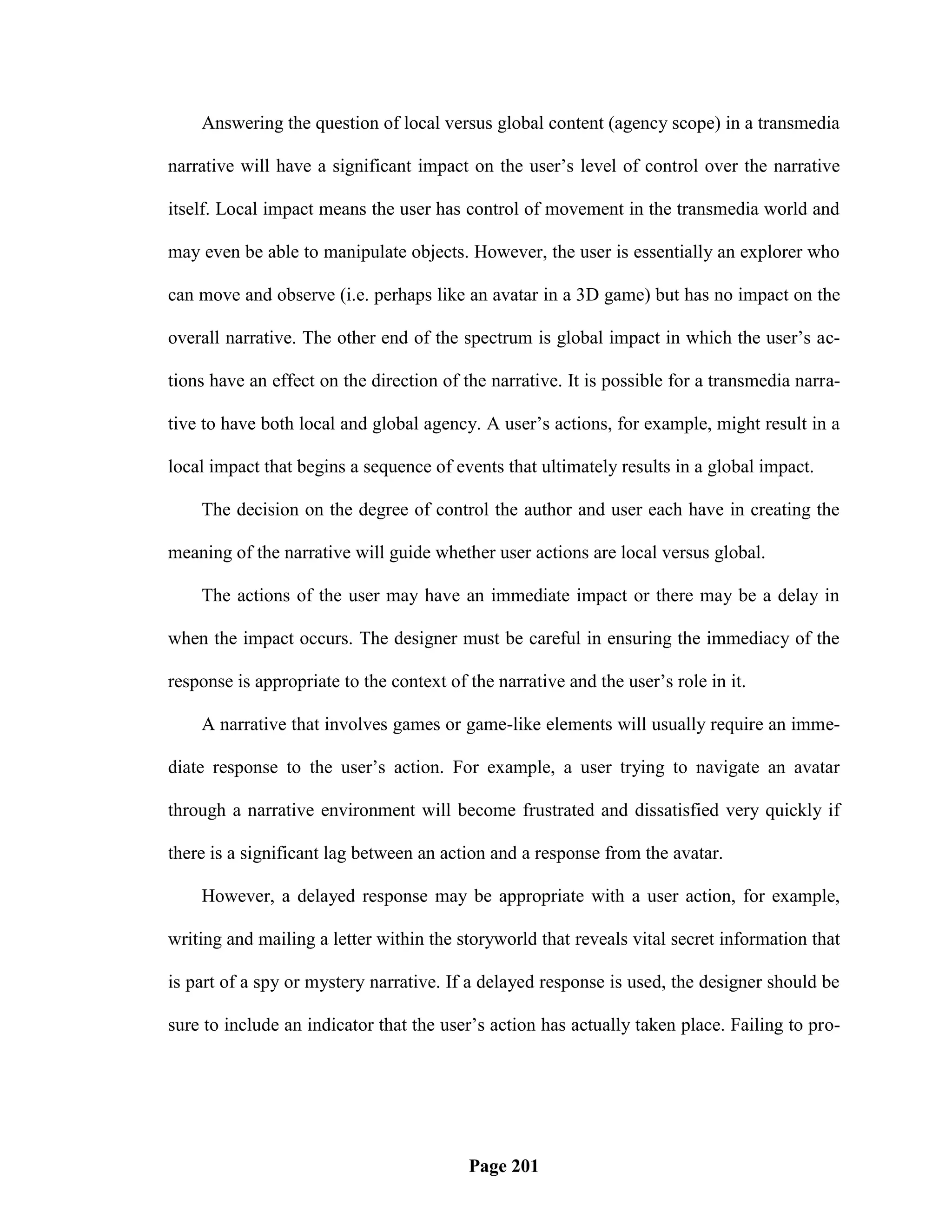 Answering the question of local versus global content (agency scope) in a transmedia

narrative will have a significant impact on the user‘s level of control over the narrative

itself. Local impact means the user has control of movement in the transmedia world and

may even be able to manipulate objects. However, the user is essentially an explorer who

can move and observe (i.e. perhaps like an avatar in a 3D game) but has no impact on the

overall narrative. The other end of the spectrum is global impact in which the user‘s ac-

tions have an effect on the direction of the narrative. It is possible for a transmedia narra-

tive to have both local and global agency. A user‘s actions, for example, might result in a

local impact that begins a sequence of events that ultimately results in a global impact.

    The decision on the degree of control the author and user each have in creating the

meaning of the narrative will guide whether user actions are local versus global.

    The actions of the user may have an immediate impact or there may be a delay in

when the impact occurs. The designer must be careful in ensuring the immediacy of the

response is appropriate to the context of the narrative and the user‘s role in it.

    A narrative that involves games or game-like elements will usually require an imme-

diate response to the user‘s action. For example, a user trying to navigate an avatar

through a narrative environment will become frustrated and dissatisfied very quickly if

there is a significant lag between an action and a response from the avatar.

    However, a delayed response may be appropriate with a user action, for example,

writing and mailing a letter within the storyworld that reveals vital secret information that

is part of a spy or mystery narrative. If a delayed response is used, the designer should be

sure to include an indicator that the user‘s action has actually taken place. Failing to pro-




                                          Page 201
 