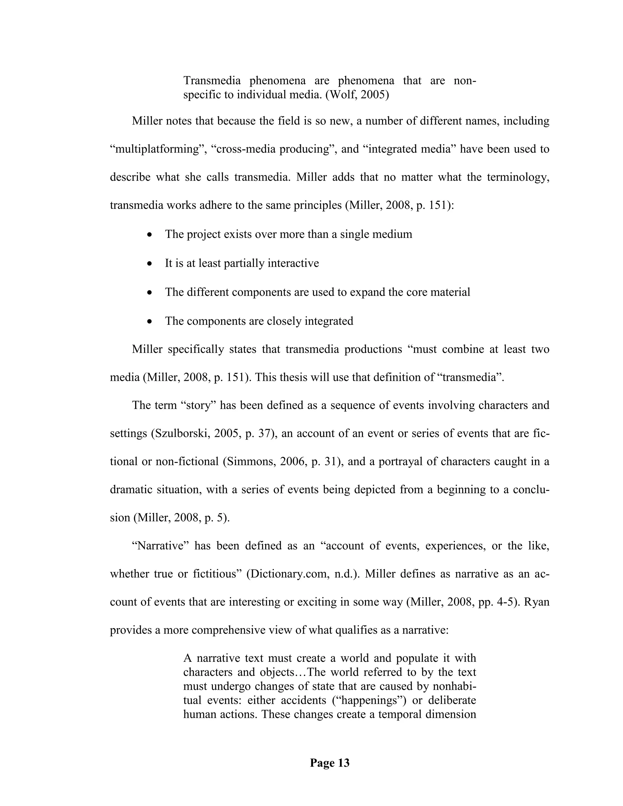 Transmedia phenomena are phenomena that are non-
               specific to individual media. (Wolf, 2005)

    Miller notes that because the field is so new, a number of different names, including

―multiplatforming‖, ―cross-media producing‖, and ―integrated media‖ have been used to

describe what she calls transmedia. Miller adds that no matter what the terminology,

transmedia works adhere to the same principles (Miller, 2008, p. 151):

          The project exists over more than a single medium

          It is at least partially interactive

          The different components are used to expand the core material

          The components are closely integrated

    Miller specifically states that transmedia productions ―must combine at least two

media (Miller, 2008, p. 151). This thesis will use that definition of ―transmedia‖.

    The term ―story‖ has been defined as a sequence of events involving characters and

settings (Szulborski, 2005, p. 37), an account of an event or series of events that are fic-

tional or non-fictional (Simmons, 2006, p. 31), and a portrayal of characters caught in a

dramatic situation, with a series of events being depicted from a beginning to a conclu-

sion (Miller, 2008, p. 5).

    ―Narrative‖ has been defined as an ―account of events, experiences, or the like,

whether true or fictitious‖ (Dictionary.com, n.d.). Miller defines as narrative as an ac-

count of events that are interesting or exciting in some way (Miller, 2008, pp. 4-5). Ryan

provides a more comprehensive view of what qualifies as a narrative:

               A narrative text must create a world and populate it with
               characters and objects…The world referred to by the text
               must undergo changes of state that are caused by nonhabi-
               tual events: either accidents (―happenings‖) or deliberate
               human actions. These changes create a temporal dimension


                                            Page 13
 