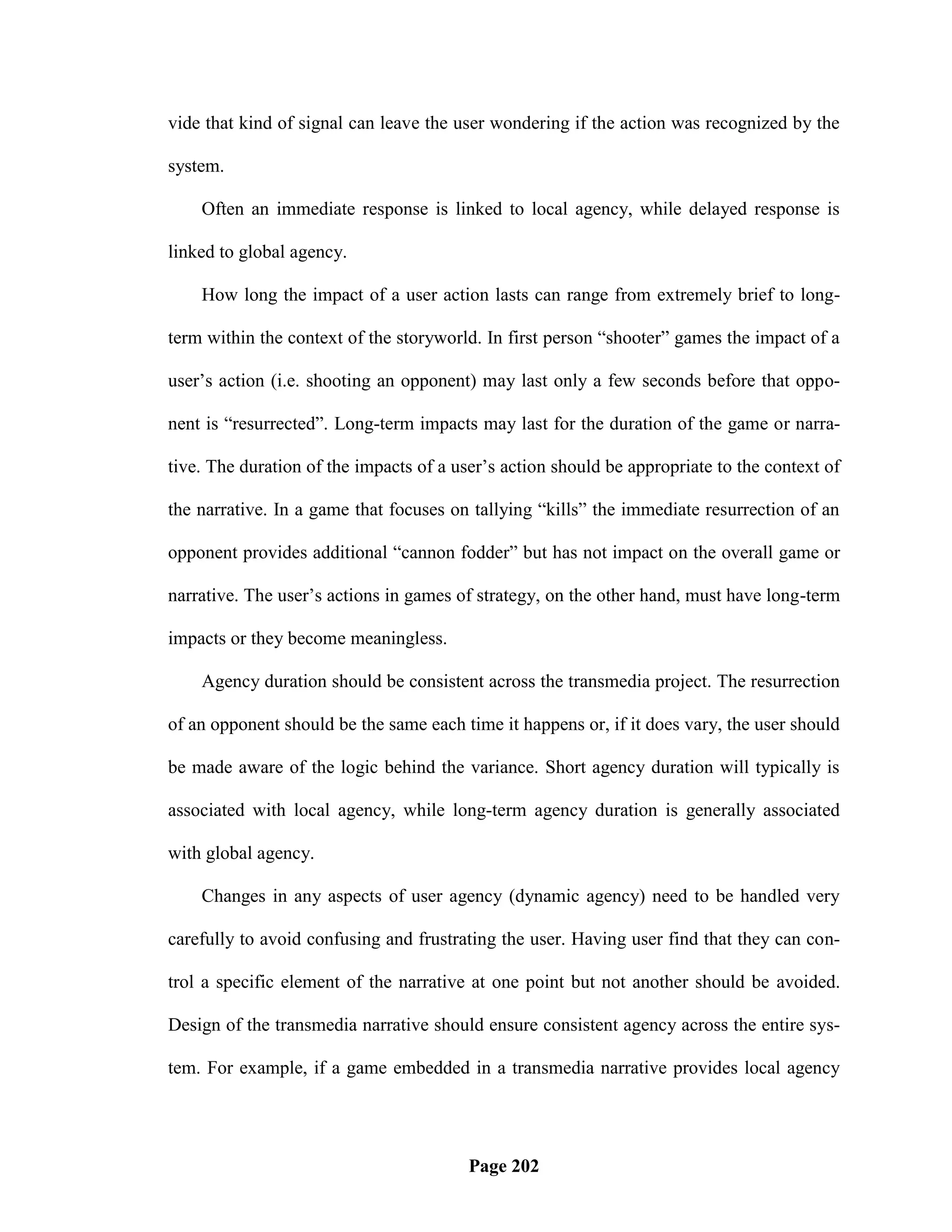 vide that kind of signal can leave the user wondering if the action was recognized by the

system.

    Often an immediate response is linked to local agency, while delayed response is

linked to global agency.

    How long the impact of a user action lasts can range from extremely brief to long-

term within the context of the storyworld. In first person ―shooter‖ games the impact of a

user‘s action (i.e. shooting an opponent) may last only a few seconds before that oppo-

nent is ―resurrected‖. Long-term impacts may last for the duration of the game or narra-

tive. The duration of the impacts of a user‘s action should be appropriate to the context of

the narrative. In a game that focuses on tallying ―kills‖ the immediate resurrection of an

opponent provides additional ―cannon fodder‖ but has not impact on the overall game or

narrative. The user‘s actions in games of strategy, on the other hand, must have long-term

impacts or they become meaningless.

    Agency duration should be consistent across the transmedia project. The resurrection

of an opponent should be the same each time it happens or, if it does vary, the user should

be made aware of the logic behind the variance. Short agency duration will typically is

associated with local agency, while long-term agency duration is generally associated

with global agency.

    Changes in any aspects of user agency (dynamic agency) need to be handled very

carefully to avoid confusing and frustrating the user. Having user find that they can con-

trol a specific element of the narrative at one point but not another should be avoided.

Design of the transmedia narrative should ensure consistent agency across the entire sys-

tem. For example, if a game embedded in a transmedia narrative provides local agency




                                         Page 202
 