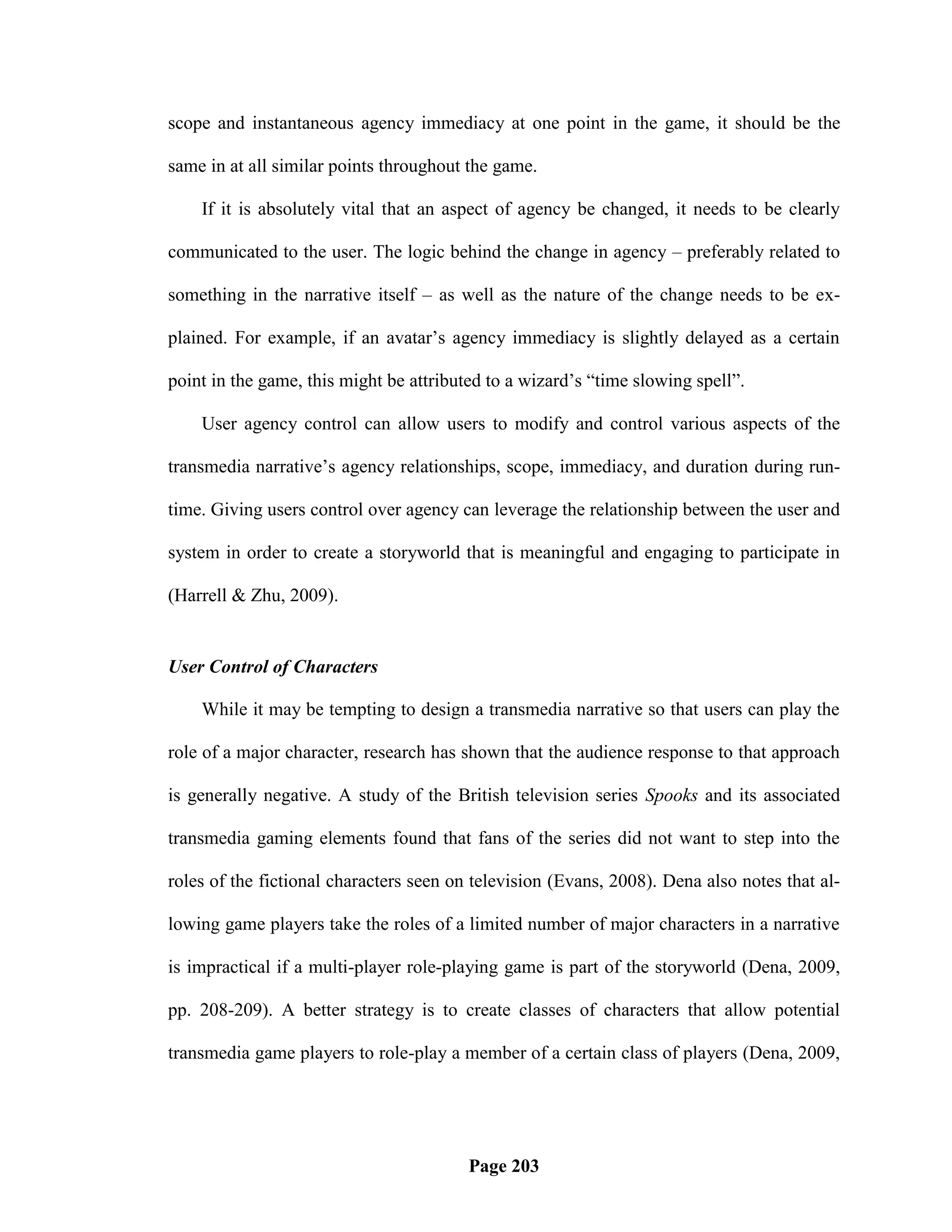 scope and instantaneous agency immediacy at one point in the game, it should be the

same in at all similar points throughout the game.

    If it is absolutely vital that an aspect of agency be changed, it needs to be clearly

communicated to the user. The logic behind the change in agency – preferably related to

something in the narrative itself – as well as the nature of the change needs to be ex-

plained. For example, if an avatar‘s agency immediacy is slightly delayed as a certain

point in the game, this might be attributed to a wizard‘s ―time slowing spell‖.

    User agency control can allow users to modify and control various aspects of the

transmedia narrative‘s agency relationships, scope, immediacy, and duration during run-

time. Giving users control over agency can leverage the relationship between the user and

system in order to create a storyworld that is meaningful and engaging to participate in

(Harrell & Zhu, 2009).


User Control of Characters

    While it may be tempting to design a transmedia narrative so that users can play the

role of a major character, research has shown that the audience response to that approach

is generally negative. A study of the British television series Spooks and its associated

transmedia gaming elements found that fans of the series did not want to step into the

roles of the fictional characters seen on television (Evans, 2008). Dena also notes that al-

lowing game players take the roles of a limited number of major characters in a narrative

is impractical if a multi-player role-playing game is part of the storyworld (Dena, 2009,

pp. 208-209). A better strategy is to create classes of characters that allow potential

transmedia game players to role-play a member of a certain class of players (Dena, 2009,




                                         Page 203
 