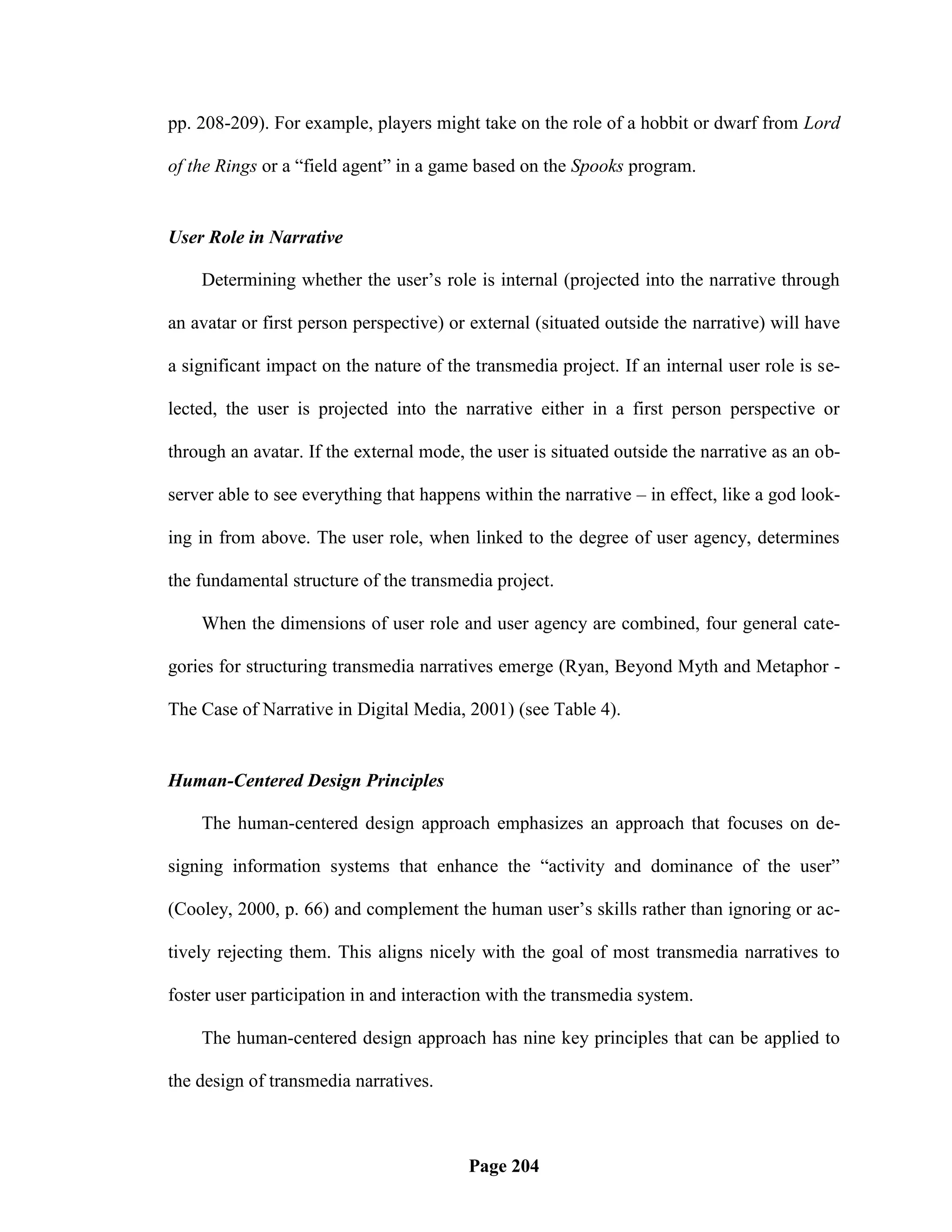 pp. 208-209). For example, players might take on the role of a hobbit or dwarf from Lord

of the Rings or a ―field agent‖ in a game based on the Spooks program.


User Role in Narrative

    Determining whether the user‘s role is internal (projected into the narrative through

an avatar or first person perspective) or external (situated outside the narrative) will have

a significant impact on the nature of the transmedia project. If an internal user role is se-

lected, the user is projected into the narrative either in a first person perspective or

through an avatar. If the external mode, the user is situated outside the narrative as an ob-

server able to see everything that happens within the narrative – in effect, like a god look-

ing in from above. The user role, when linked to the degree of user agency, determines

the fundamental structure of the transmedia project.

    When the dimensions of user role and user agency are combined, four general cate-

gories for structuring transmedia narratives emerge (Ryan, Beyond Myth and Metaphor -

The Case of Narrative in Digital Media, 2001) (see Table 4).


Human-Centered Design Principles

    The human-centered design approach emphasizes an approach that focuses on de-

signing information systems that enhance the ―activity and dominance of the user‖

(Cooley, 2000, p. 66) and complement the human user‘s skills rather than ignoring or ac-

tively rejecting them. This aligns nicely with the goal of most transmedia narratives to

foster user participation in and interaction with the transmedia system.

    The human-centered design approach has nine key principles that can be applied to

the design of transmedia narratives.



                                         Page 204
 