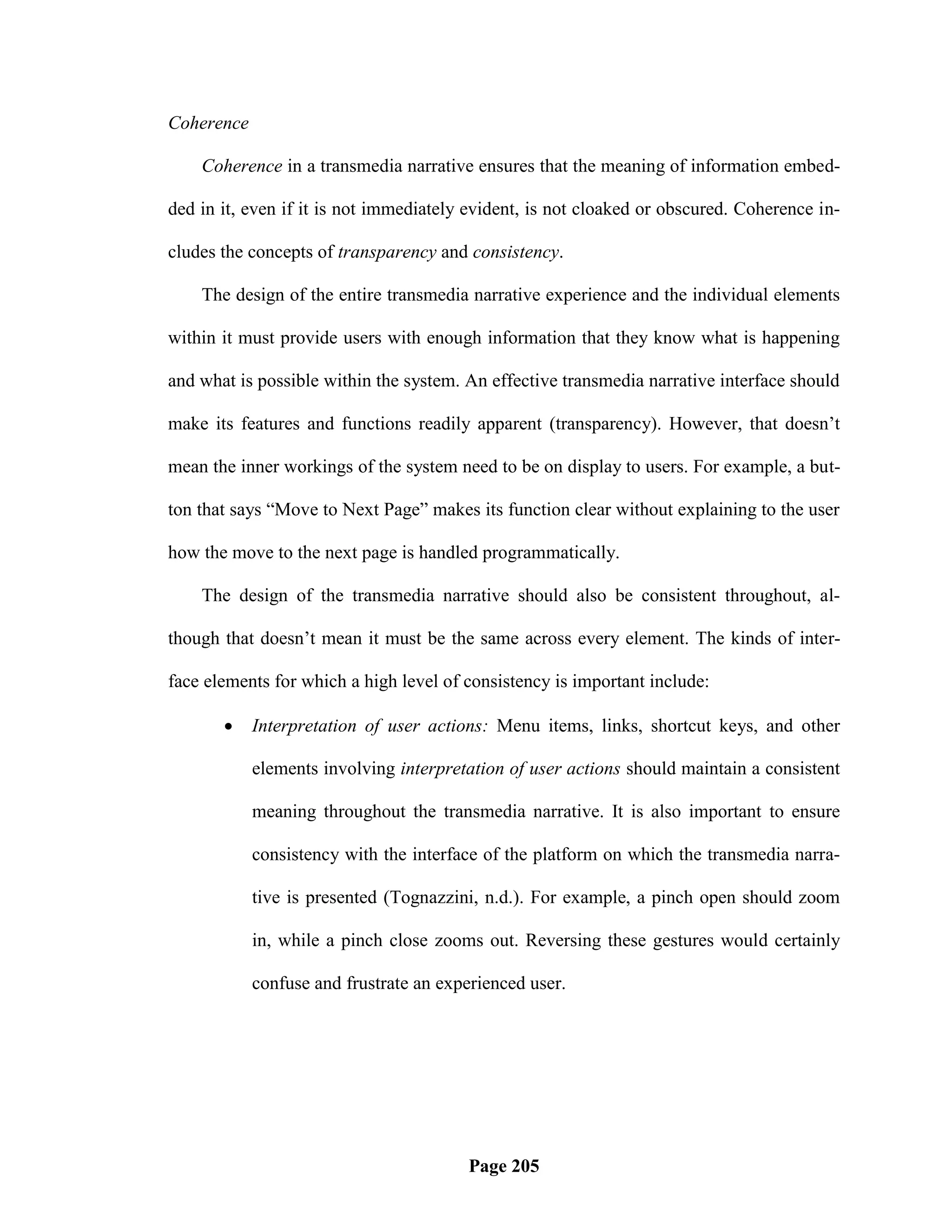 Coherence

    Coherence in a transmedia narrative ensures that the meaning of information embed-

ded in it, even if it is not immediately evident, is not cloaked or obscured. Coherence in-

cludes the concepts of transparency and consistency.

    The design of the entire transmedia narrative experience and the individual elements

within it must provide users with enough information that they know what is happening

and what is possible within the system. An effective transmedia narrative interface should

make its features and functions readily apparent (transparency). However, that doesn‘t

mean the inner workings of the system need to be on display to users. For example, a but-

ton that says ―Move to Next Page‖ makes its function clear without explaining to the user

how the move to the next page is handled programmatically.

    The design of the transmedia narrative should also be consistent throughout, al-

though that doesn‘t mean it must be the same across every element. The kinds of inter-

face elements for which a high level of consistency is important include:

           Interpretation of user actions: Menu items, links, shortcut keys, and other

            elements involving interpretation of user actions should maintain a consistent

            meaning throughout the transmedia narrative. It is also important to ensure

            consistency with the interface of the platform on which the transmedia narra-

            tive is presented (Tognazzini, n.d.). For example, a pinch open should zoom

            in, while a pinch close zooms out. Reversing these gestures would certainly

            confuse and frustrate an experienced user.




                                        Page 205
 