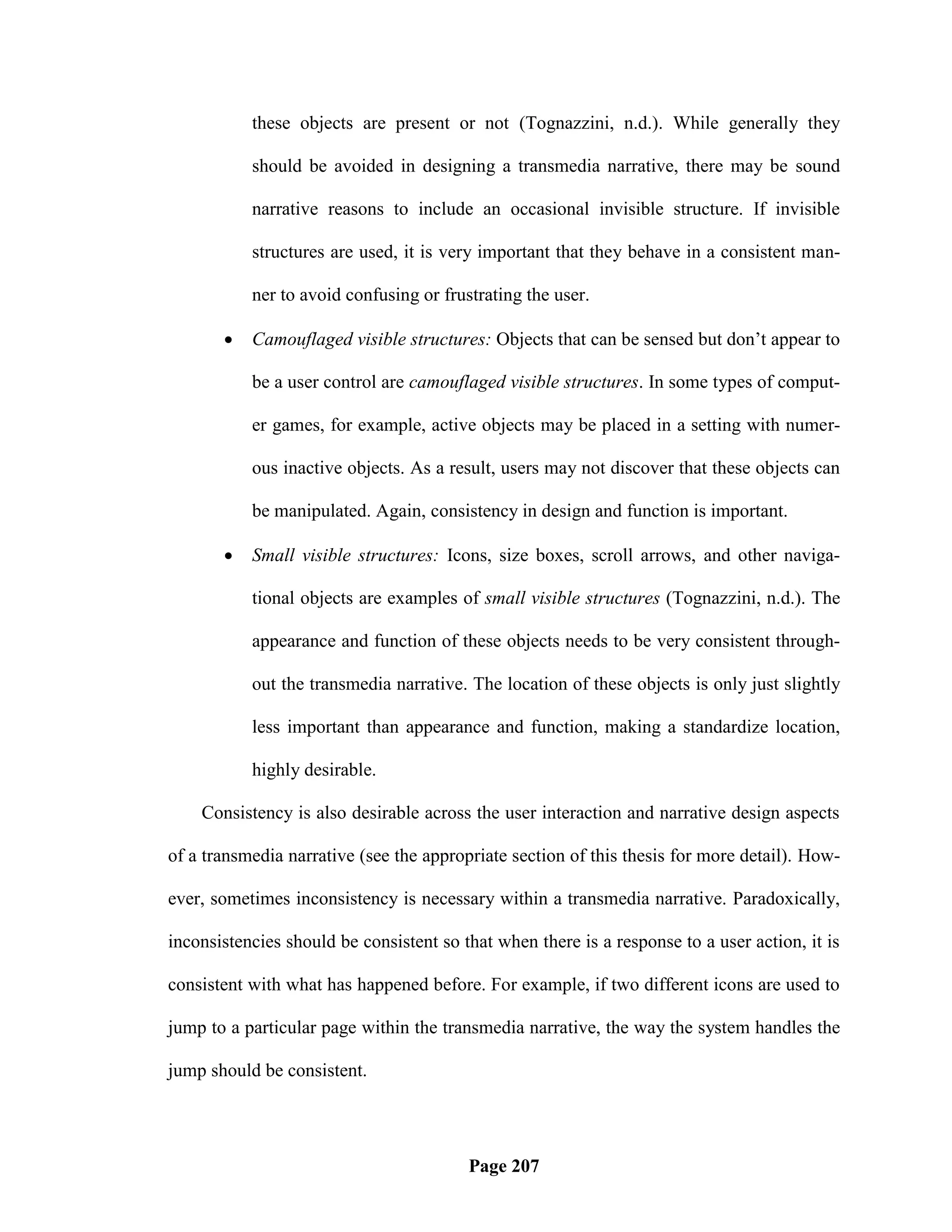 these objects are present or not (Tognazzini, n.d.). While generally they

           should be avoided in designing a transmedia narrative, there may be sound

           narrative reasons to include an occasional invisible structure. If invisible

           structures are used, it is very important that they behave in a consistent man-

           ner to avoid confusing or frustrating the user.

          Camouflaged visible structures: Objects that can be sensed but don‘t appear to

           be a user control are camouflaged visible structures. In some types of comput-

           er games, for example, active objects may be placed in a setting with numer-

           ous inactive objects. As a result, users may not discover that these objects can

           be manipulated. Again, consistency in design and function is important.

          Small visible structures: Icons, size boxes, scroll arrows, and other naviga-

           tional objects are examples of small visible structures (Tognazzini, n.d.). The

           appearance and function of these objects needs to be very consistent through-

           out the transmedia narrative. The location of these objects is only just slightly

           less important than appearance and function, making a standardize location,

           highly desirable.

    Consistency is also desirable across the user interaction and narrative design aspects

of a transmedia narrative (see the appropriate section of this thesis for more detail). How-

ever, sometimes inconsistency is necessary within a transmedia narrative. Paradoxically,

inconsistencies should be consistent so that when there is a response to a user action, it is

consistent with what has happened before. For example, if two different icons are used to

jump to a particular page within the transmedia narrative, the way the system handles the

jump should be consistent.




                                         Page 207
 