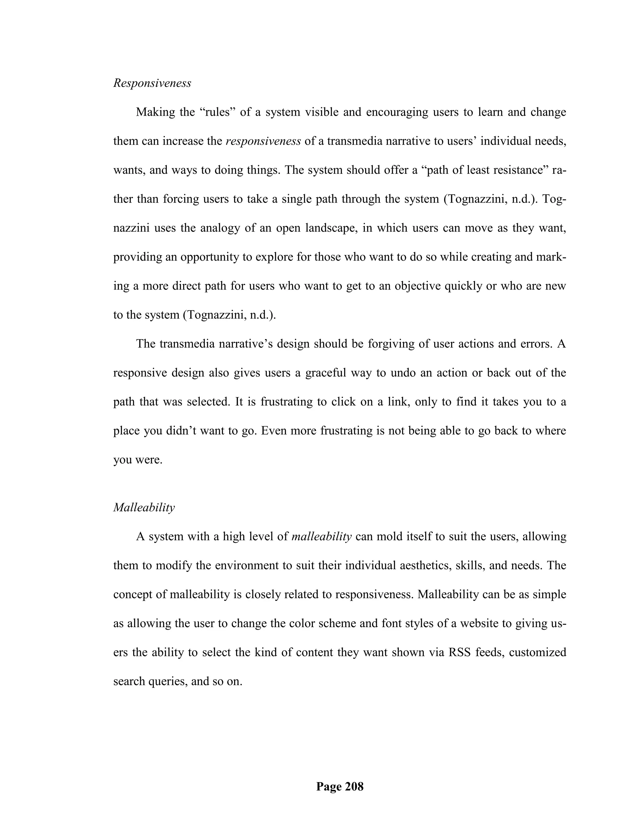 Responsiveness

    Making the ―rules‖ of a system visible and encouraging users to learn and change

them can increase the responsiveness of a transmedia narrative to users‘ individual needs,

wants, and ways to doing things. The system should offer a ―path of least resistance‖ ra-

ther than forcing users to take a single path through the system (Tognazzini, n.d.). Tog-

nazzini uses the analogy of an open landscape, in which users can move as they want,

providing an opportunity to explore for those who want to do so while creating and mark-

ing a more direct path for users who want to get to an objective quickly or who are new

to the system (Tognazzini, n.d.).

    The transmedia narrative‘s design should be forgiving of user actions and errors. A

responsive design also gives users a graceful way to undo an action or back out of the

path that was selected. It is frustrating to click on a link, only to find it takes you to a

place you didn‘t want to go. Even more frustrating is not being able to go back to where

you were.


Malleability

    A system with a high level of malleability can mold itself to suit the users, allowing

them to modify the environment to suit their individual aesthetics, skills, and needs. The

concept of malleability is closely related to responsiveness. Malleability can be as simple

as allowing the user to change the color scheme and font styles of a website to giving us-

ers the ability to select the kind of content they want shown via RSS feeds, customized

search queries, and so on.




                                         Page 208
 