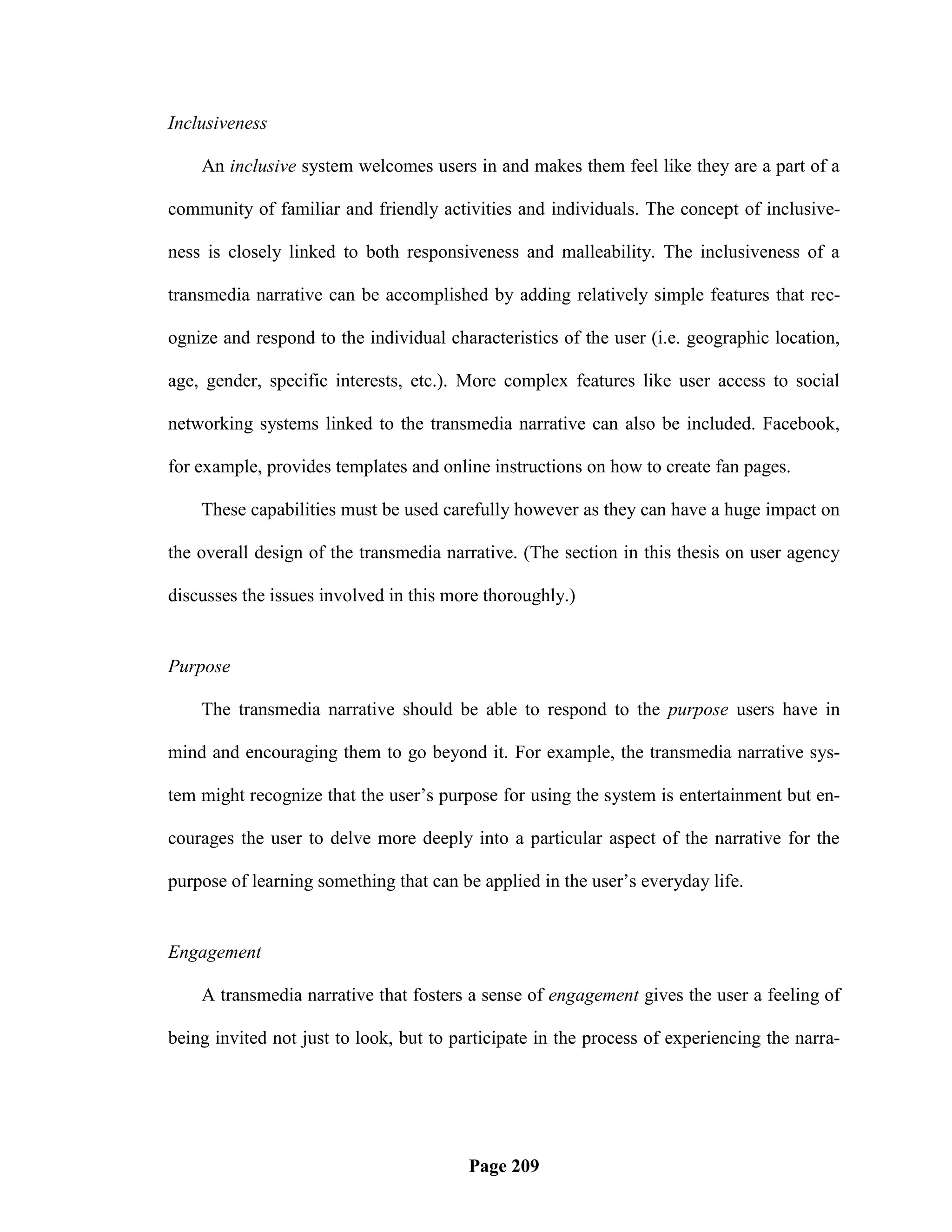 Inclusiveness

    An inclusive system welcomes users in and makes them feel like they are a part of a

community of familiar and friendly activities and individuals. The concept of inclusive-

ness is closely linked to both responsiveness and malleability. The inclusiveness of a

transmedia narrative can be accomplished by adding relatively simple features that rec-

ognize and respond to the individual characteristics of the user (i.e. geographic location,

age, gender, specific interests, etc.). More complex features like user access to social

networking systems linked to the transmedia narrative can also be included. Facebook,

for example, provides templates and online instructions on how to create fan pages.

    These capabilities must be used carefully however as they can have a huge impact on

the overall design of the transmedia narrative. (The section in this thesis on user agency

discusses the issues involved in this more thoroughly.)


Purpose

    The transmedia narrative should be able to respond to the purpose users have in

mind and encouraging them to go beyond it. For example, the transmedia narrative sys-

tem might recognize that the user‘s purpose for using the system is entertainment but en-

courages the user to delve more deeply into a particular aspect of the narrative for the

purpose of learning something that can be applied in the user‘s everyday life.


Engagement

    A transmedia narrative that fosters a sense of engagement gives the user a feeling of

being invited not just to look, but to participate in the process of experiencing the narra-




                                         Page 209
 