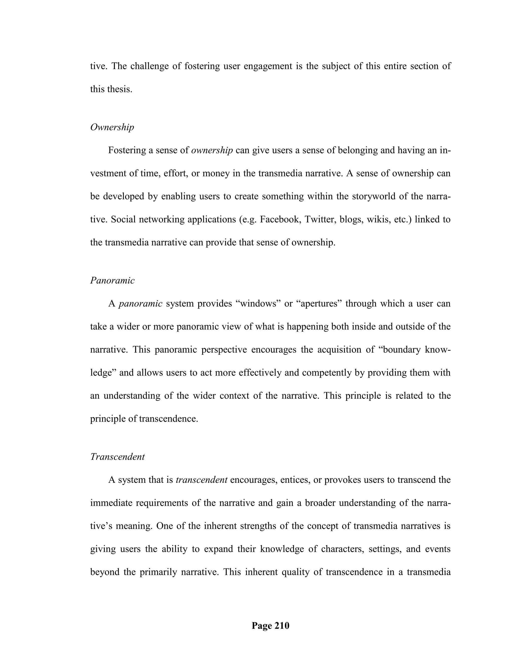 tive. The challenge of fostering user engagement is the subject of this entire section of

this thesis.


Ownership

     Fostering a sense of ownership can give users a sense of belonging and having an in-

vestment of time, effort, or money in the transmedia narrative. A sense of ownership can

be developed by enabling users to create something within the storyworld of the narra-

tive. Social networking applications (e.g. Facebook, Twitter, blogs, wikis, etc.) linked to

the transmedia narrative can provide that sense of ownership.


Panoramic

     A panoramic system provides ―windows‖ or ―apertures‖ through which a user can

take a wider or more panoramic view of what is happening both inside and outside of the

narrative. This panoramic perspective encourages the acquisition of ―boundary know-

ledge‖ and allows users to act more effectively and competently by providing them with

an understanding of the wider context of the narrative. This principle is related to the

principle of transcendence.


Transcendent

     A system that is transcendent encourages, entices, or provokes users to transcend the

immediate requirements of the narrative and gain a broader understanding of the narra-

tive‘s meaning. One of the inherent strengths of the concept of transmedia narratives is

giving users the ability to expand their knowledge of characters, settings, and events

beyond the primarily narrative. This inherent quality of transcendence in a transmedia




                                        Page 210
 