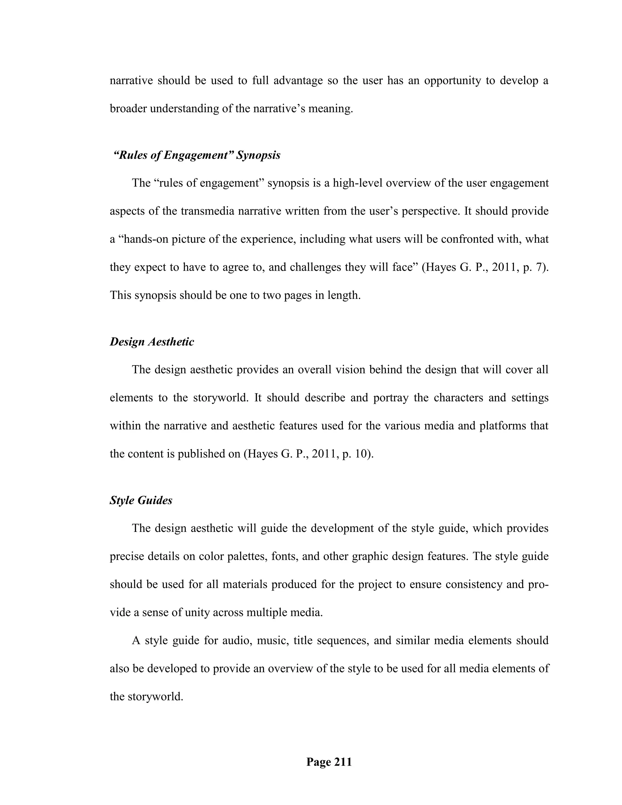 narrative should be used to full advantage so the user has an opportunity to develop a

broader understanding of the narrative‘s meaning.


“Rules of Engagement” Synopsis

    The ―rules of engagement‖ synopsis is a high-level overview of the user engagement

aspects of the transmedia narrative written from the user‘s perspective. It should provide

a ―hands-on picture of the experience, including what users will be confronted with, what

they expect to have to agree to, and challenges they will face‖ (Hayes G. P., 2011, p. 7).

This synopsis should be one to two pages in length.


Design Aesthetic

    The design aesthetic provides an overall vision behind the design that will cover all

elements to the storyworld. It should describe and portray the characters and settings

within the narrative and aesthetic features used for the various media and platforms that

the content is published on (Hayes G. P., 2011, p. 10).


Style Guides

    The design aesthetic will guide the development of the style guide, which provides

precise details on color palettes, fonts, and other graphic design features. The style guide

should be used for all materials produced for the project to ensure consistency and pro-

vide a sense of unity across multiple media.

    A style guide for audio, music, title sequences, and similar media elements should

also be developed to provide an overview of the style to be used for all media elements of

the storyworld.




                                         Page 211
 