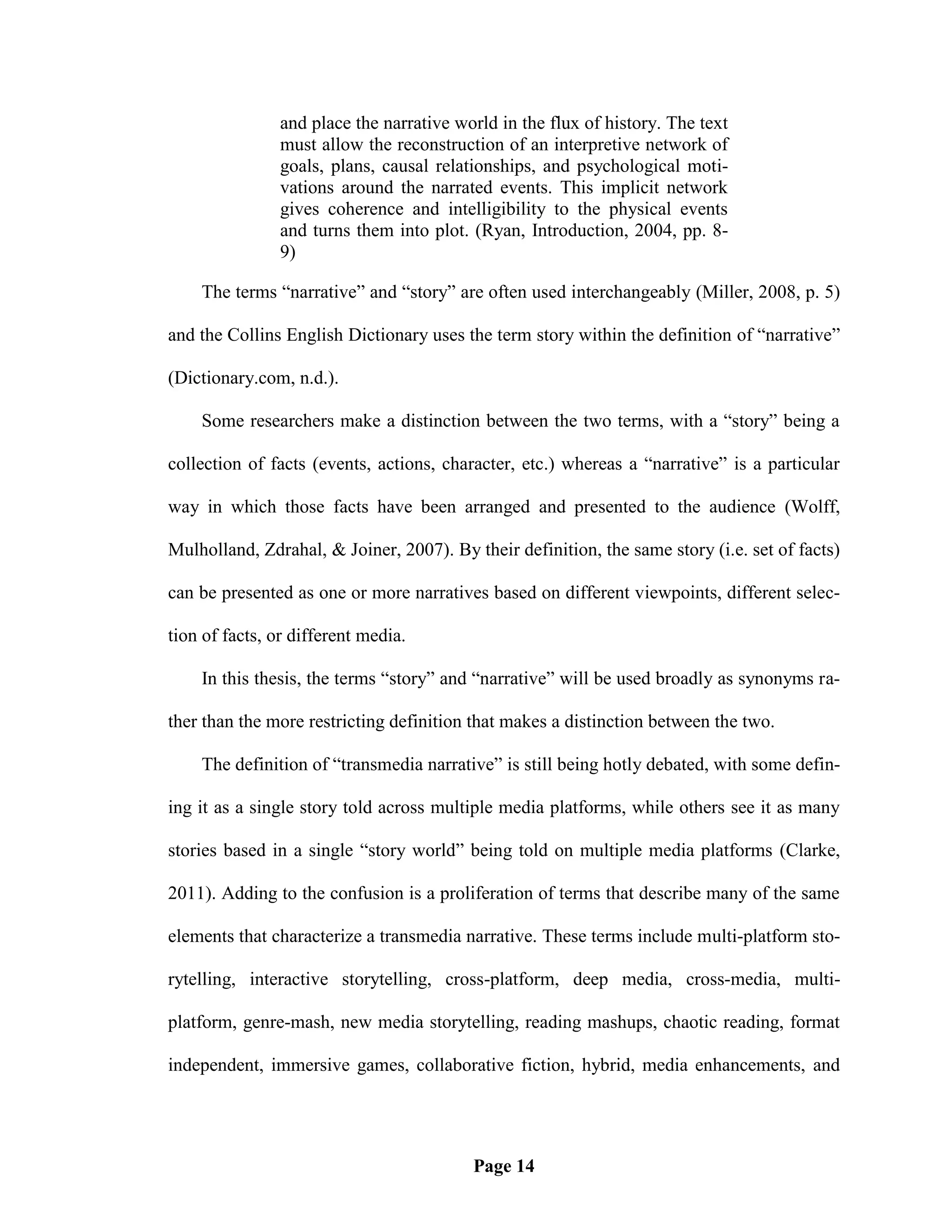 and place the narrative world in the flux of history. The text
                must allow the reconstruction of an interpretive network of
                goals, plans, causal relationships, and psychological moti-
                vations around the narrated events. This implicit network
                gives coherence and intelligibility to the physical events
                and turns them into plot. (Ryan, Introduction, 2004, pp. 8-
                9)

    The terms ―narrative‖ and ―story‖ are often used interchangeably (Miller, 2008, p. 5)

and the Collins English Dictionary uses the term story within the definition of ―narrative‖

(Dictionary.com, n.d.).

    Some researchers make a distinction between the two terms, with a ―story‖ being a

collection of facts (events, actions, character, etc.) whereas a ―narrative‖ is a particular

way in which those facts have been arranged and presented to the audience (Wolff,

Mulholland, Zdrahal, & Joiner, 2007). By their definition, the same story (i.e. set of facts)

can be presented as one or more narratives based on different viewpoints, different selec-

tion of facts, or different media.

    In this thesis, the terms ―story‖ and ―narrative‖ will be used broadly as synonyms ra-

ther than the more restricting definition that makes a distinction between the two.

    The definition of ―transmedia narrative‖ is still being hotly debated, with some defin-

ing it as a single story told across multiple media platforms, while others see it as many

stories based in a single ―story world‖ being told on multiple media platforms (Clarke,

2011). Adding to the confusion is a proliferation of terms that describe many of the same

elements that characterize a transmedia narrative. These terms include multi-platform sto-

rytelling, interactive storytelling, cross-platform, deep media, cross-media, multi-

platform, genre-mash, new media storytelling, reading mashups, chaotic reading, format

independent, immersive games, collaborative fiction, hybrid, media enhancements, and




                                          Page 14
 