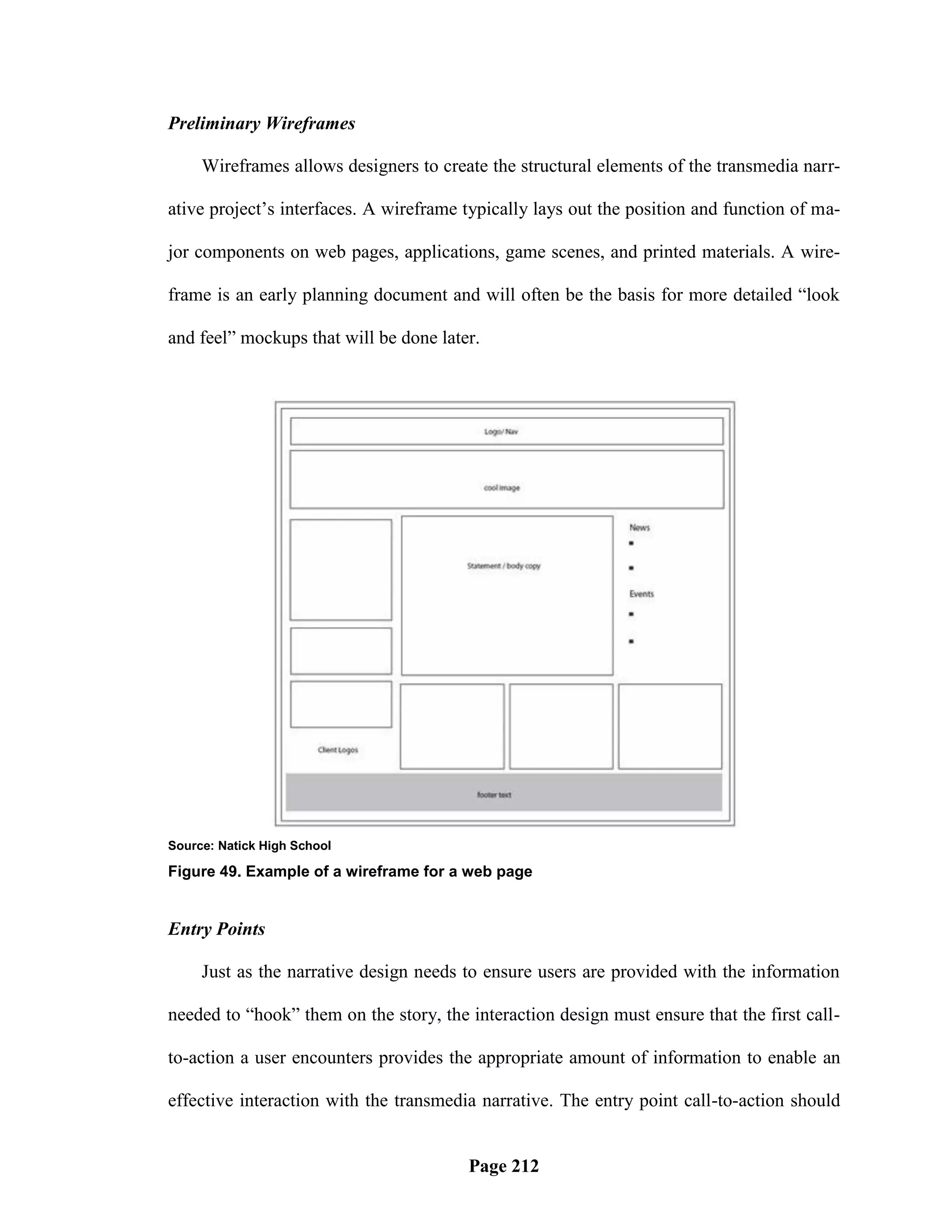 Preliminary Wireframes

     Wireframes allows designers to create the structural elements of the transmedia narr-

ative project‘s interfaces. A wireframe typically lays out the position and function of ma-

jor components on web pages, applications, game scenes, and printed materials. A wire-

frame is an early planning document and will often be the basis for more detailed ―look

and feel‖ mockups that will be done later.




Source: Natick High School

Figure 49. Example of a wireframe for a web page


Entry Points

     Just as the narrative design needs to ensure users are provided with the information

needed to ―hook‖ them on the story, the interaction design must ensure that the first call-

to-action a user encounters provides the appropriate amount of information to enable an

effective interaction with the transmedia narrative. The entry point call-to-action should


                                        Page 212
 