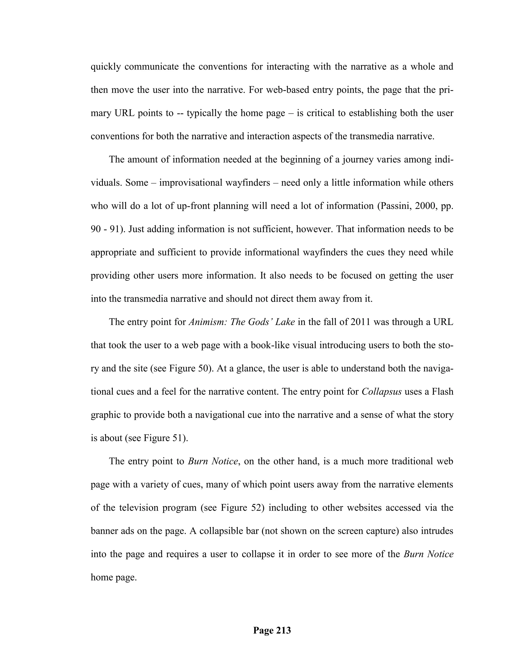 quickly communicate the conventions for interacting with the narrative as a whole and

then move the user into the narrative. For web-based entry points, the page that the pri-

mary URL points to -- typically the home page – is critical to establishing both the user

conventions for both the narrative and interaction aspects of the transmedia narrative.

    The amount of information needed at the beginning of a journey varies among indi-

viduals. Some – improvisational wayfinders – need only a little information while others

who will do a lot of up-front planning will need a lot of information (Passini, 2000, pp.

90 - 91). Just adding information is not sufficient, however. That information needs to be

appropriate and sufficient to provide informational wayfinders the cues they need while

providing other users more information. It also needs to be focused on getting the user

into the transmedia narrative and should not direct them away from it.

    The entry point for Animism: The Gods’ Lake in the fall of 2011 was through a URL

that took the user to a web page with a book-like visual introducing users to both the sto-

ry and the site (see Figure 50). At a glance, the user is able to understand both the naviga-

tional cues and a feel for the narrative content. The entry point for Collapsus uses a Flash

graphic to provide both a navigational cue into the narrative and a sense of what the story

is about (see Figure 51).

    The entry point to Burn Notice, on the other hand, is a much more traditional web

page with a variety of cues, many of which point users away from the narrative elements

of the television program (see Figure 52) including to other websites accessed via the

banner ads on the page. A collapsible bar (not shown on the screen capture) also intrudes

into the page and requires a user to collapse it in order to see more of the Burn Notice

home page.




                                         Page 213
 