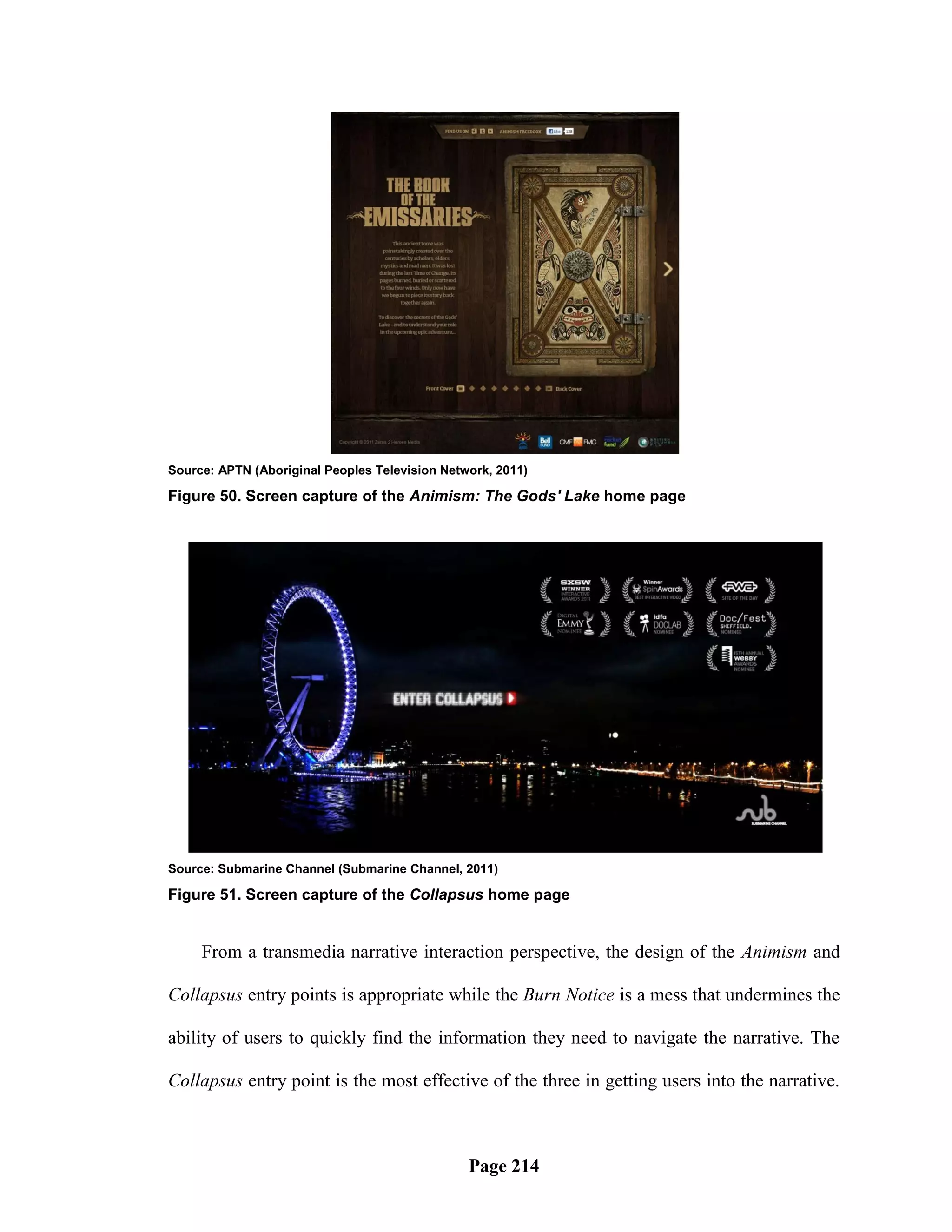 Source: APTN (Aboriginal Peoples Television Network, 2011)

Figure 50. Screen capture of the Animism: The Gods' Lake home page




Source: Submarine Channel (Submarine Channel, 2011)

Figure 51. Screen capture of the Collapsus home page


     From a transmedia narrative interaction perspective, the design of the Animism and

Collapsus entry points is appropriate while the Burn Notice is a mess that undermines the

ability of users to quickly find the information they need to navigate the narrative. The

Collapsus entry point is the most effective of the three in getting users into the narrative.



                                                Page 214
 