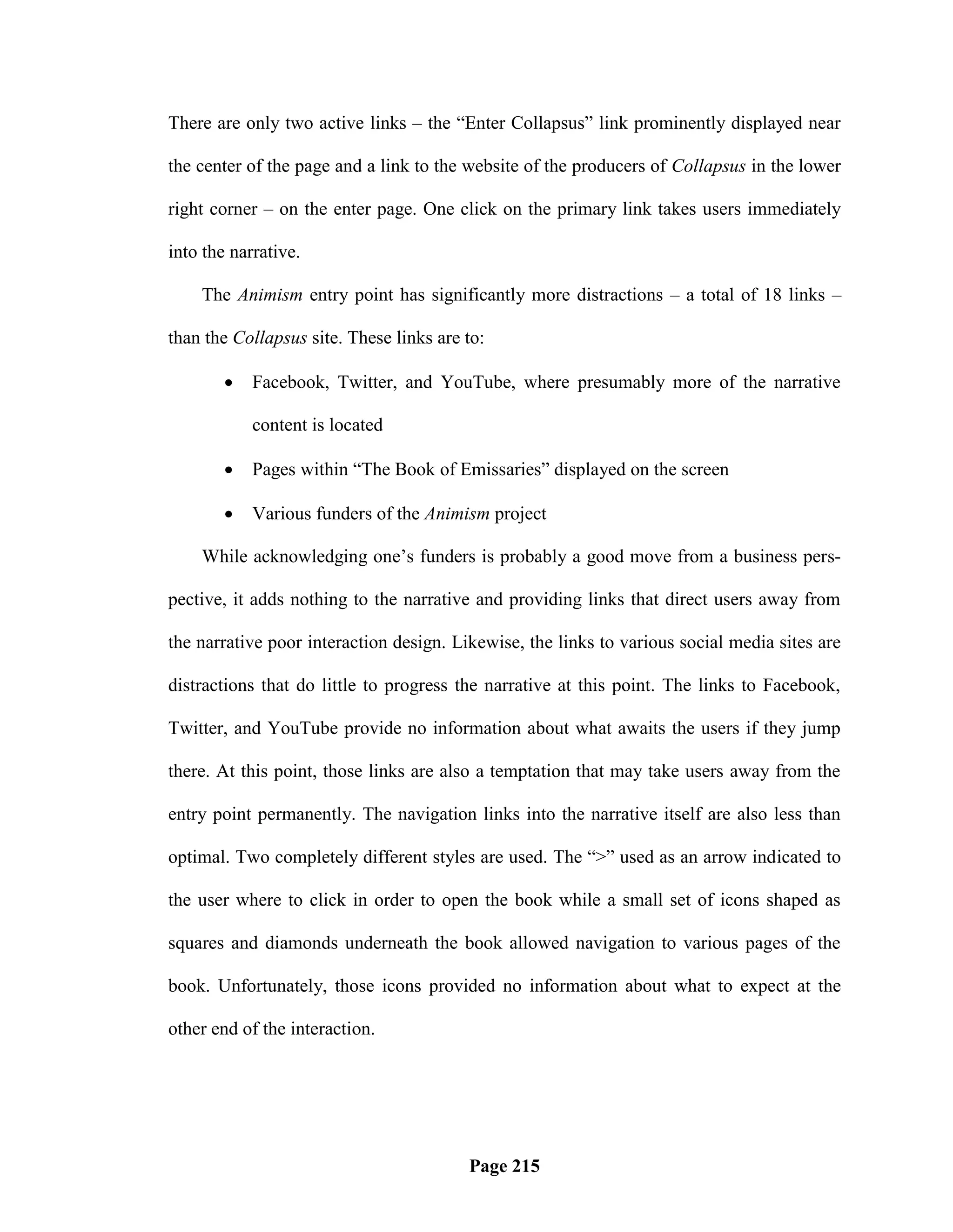 There are only two active links – the ―Enter Collapsus‖ link prominently displayed near

the center of the page and a link to the website of the producers of Collapsus in the lower

right corner – on the enter page. One click on the primary link takes users immediately

into the narrative.

    The Animism entry point has significantly more distractions – a total of 18 links –

than the Collapsus site. These links are to:

           Facebook, Twitter, and YouTube, where presumably more of the narrative

            content is located

           Pages within ―The Book of Emissaries‖ displayed on the screen

           Various funders of the Animism project

    While acknowledging one‘s funders is probably a good move from a business pers-

pective, it adds nothing to the narrative and providing links that direct users away from

the narrative poor interaction design. Likewise, the links to various social media sites are

distractions that do little to progress the narrative at this point. The links to Facebook,

Twitter, and YouTube provide no information about what awaits the users if they jump

there. At this point, those links are also a temptation that may take users away from the

entry point permanently. The navigation links into the narrative itself are also less than

optimal. Two completely different styles are used. The ―>‖ used as an arrow indicated to

the user where to click in order to open the book while a small set of icons shaped as

squares and diamonds underneath the book allowed navigation to various pages of the

book. Unfortunately, those icons provided no information about what to expect at the

other end of the interaction.




                                         Page 215
 