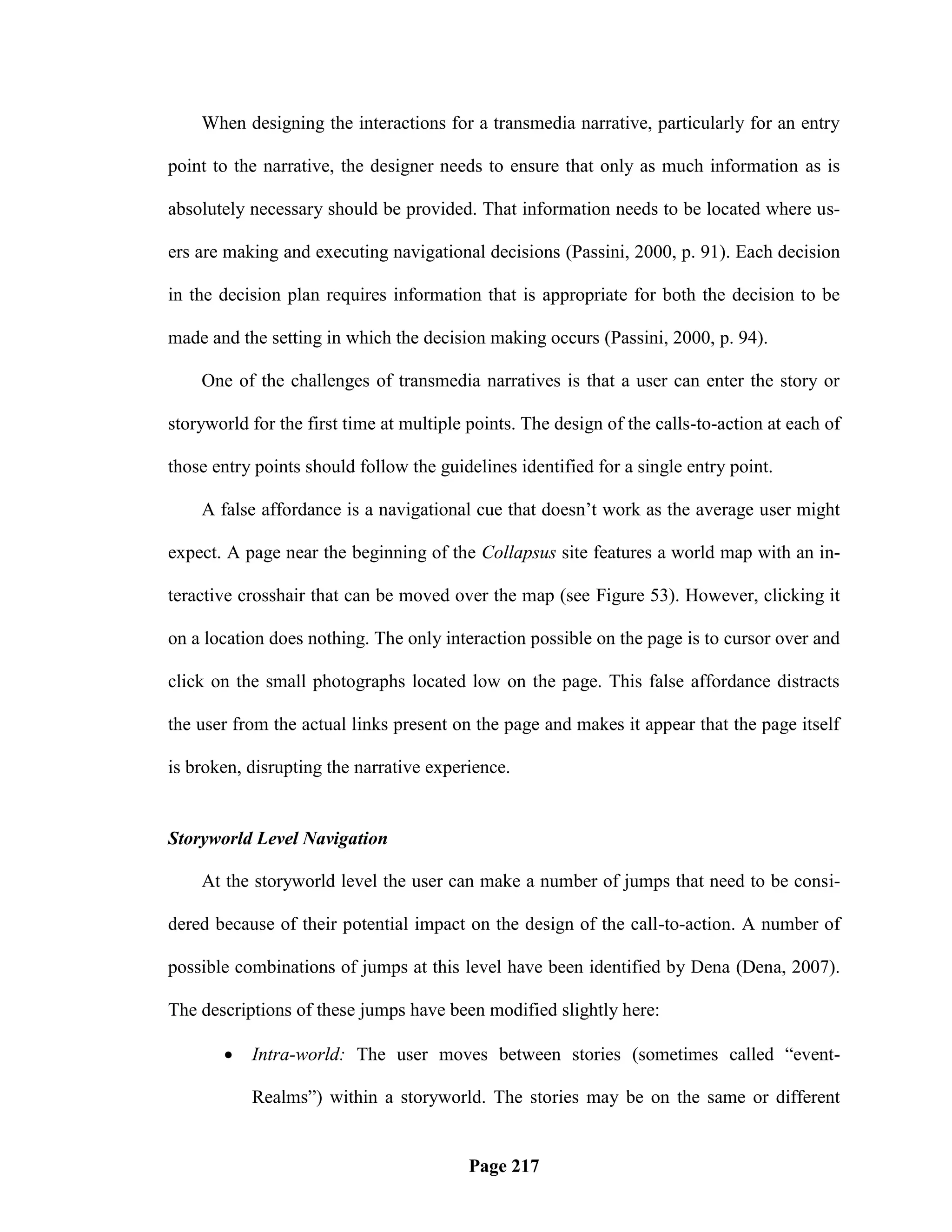 When designing the interactions for a transmedia narrative, particularly for an entry

point to the narrative, the designer needs to ensure that only as much information as is

absolutely necessary should be provided. That information needs to be located where us-

ers are making and executing navigational decisions (Passini, 2000, p. 91). Each decision

in the decision plan requires information that is appropriate for both the decision to be

made and the setting in which the decision making occurs (Passini, 2000, p. 94).

    One of the challenges of transmedia narratives is that a user can enter the story or

storyworld for the first time at multiple points. The design of the calls-to-action at each of

those entry points should follow the guidelines identified for a single entry point.

    A false affordance is a navigational cue that doesn‘t work as the average user might

expect. A page near the beginning of the Collapsus site features a world map with an in-

teractive crosshair that can be moved over the map (see Figure 53). However, clicking it

on a location does nothing. The only interaction possible on the page is to cursor over and

click on the small photographs located low on the page. This false affordance distracts

the user from the actual links present on the page and makes it appear that the page itself

is broken, disrupting the narrative experience.


Storyworld Level Navigation

    At the storyworld level the user can make a number of jumps that need to be consi-

dered because of their potential impact on the design of the call-to-action. A number of

possible combinations of jumps at this level have been identified by Dena (Dena, 2007).

The descriptions of these jumps have been modified slightly here:

          Intra-world: The user moves between stories (sometimes called ―event-

           Realms‖) within a storyworld. The stories may be on the same or different


                                          Page 217
 