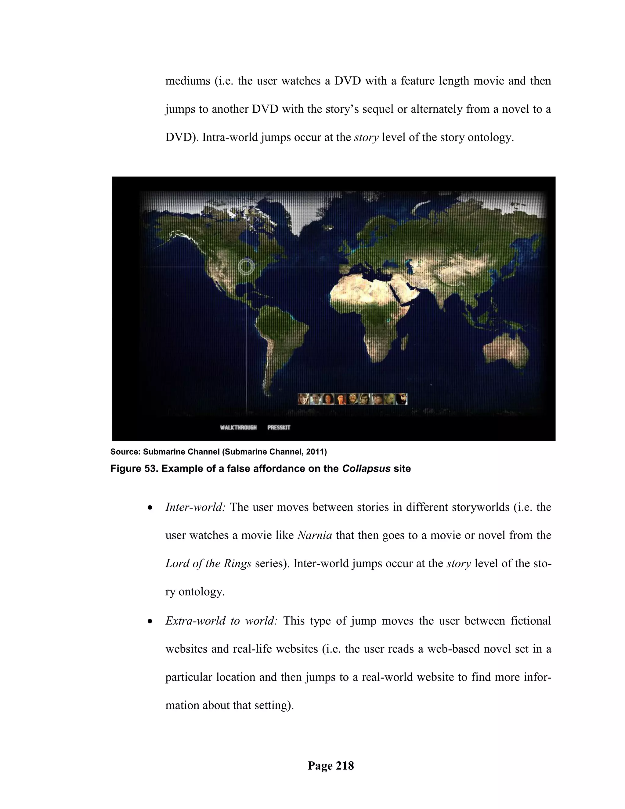 mediums (i.e. the user watches a DVD with a feature length movie and then

            jumps to another DVD with the story‘s sequel or alternately from a novel to a

            DVD). Intra-world jumps occur at the story level of the story ontology.




Source: Submarine Channel (Submarine Channel, 2011)

Figure 53. Example of a false affordance on the Collapsus site


           Inter-world: The user moves between stories in different storyworlds (i.e. the

            user watches a movie like Narnia that then goes to a movie or novel from the

            Lord of the Rings series). Inter-world jumps occur at the story level of the sto-

            ry ontology.

           Extra-world to world: This type of jump moves the user between fictional

            websites and real-life websites (i.e. the user reads a web-based novel set in a

            particular location and then jumps to a real-world website to find more infor-

            mation about that setting).



                                              Page 218
 