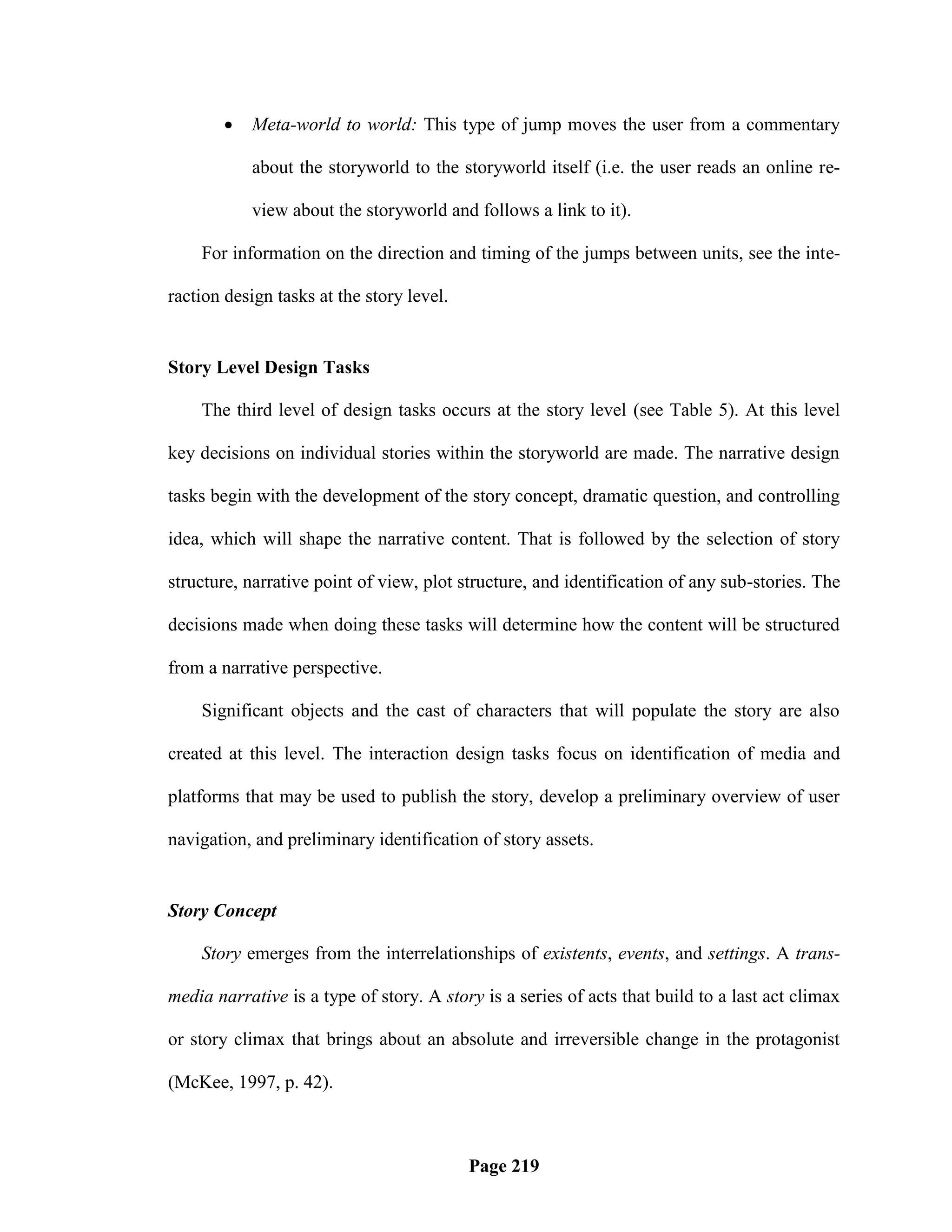    Meta-world to world: This type of jump moves the user from a commentary

           about the storyworld to the storyworld itself (i.e. the user reads an online re-

           view about the storyworld and follows a link to it).

    For information on the direction and timing of the jumps between units, see the inte-

raction design tasks at the story level.


Story Level Design Tasks

    The third level of design tasks occurs at the story level (see Table 5). At this level

key decisions on individual stories within the storyworld are made. The narrative design

tasks begin with the development of the story concept, dramatic question, and controlling

idea, which will shape the narrative content. That is followed by the selection of story

structure, narrative point of view, plot structure, and identification of any sub-stories. The

decisions made when doing these tasks will determine how the content will be structured

from a narrative perspective.

    Significant objects and the cast of characters that will populate the story are also

created at this level. The interaction design tasks focus on identification of media and

platforms that may be used to publish the story, develop a preliminary overview of user

navigation, and preliminary identification of story assets.


Story Concept

    Story emerges from the interrelationships of existents, events, and settings. A trans-

media narrative is a type of story. A story is a series of acts that build to a last act climax

or story climax that brings about an absolute and irreversible change in the protagonist

(McKee, 1997, p. 42).



                                           Page 219
 