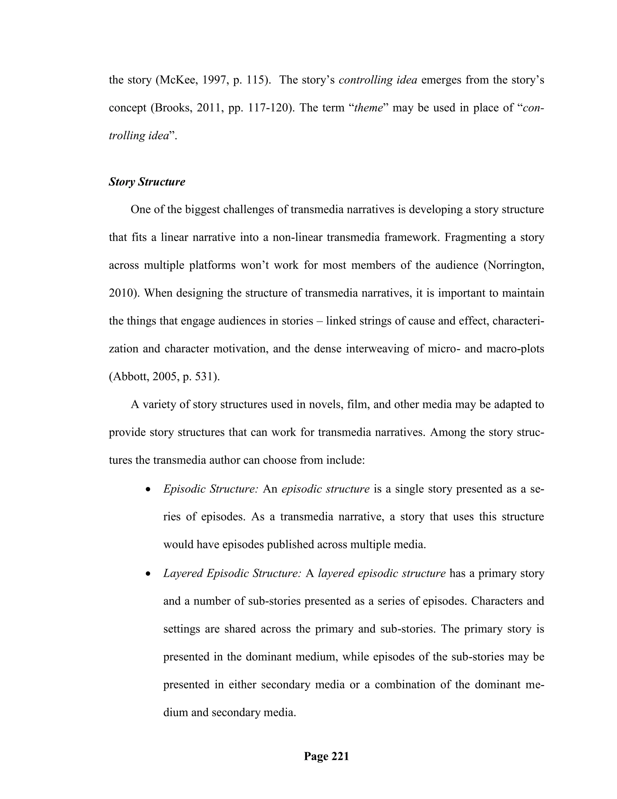 the story (McKee, 1997, p. 115). The story‘s controlling idea emerges from the story‘s

concept (Brooks, 2011, pp. 117-120). The term ―theme‖ may be used in place of ―con-

trolling idea‖.


Story Structure

    One of the biggest challenges of transmedia narratives is developing a story structure

that fits a linear narrative into a non-linear transmedia framework. Fragmenting a story

across multiple platforms won‘t work for most members of the audience (Norrington,

2010). When designing the structure of transmedia narratives, it is important to maintain

the things that engage audiences in stories – linked strings of cause and effect, characteri-

zation and character motivation, and the dense interweaving of micro- and macro-plots

(Abbott, 2005, p. 531).

    A variety of story structures used in novels, film, and other media may be adapted to

provide story structures that can work for transmedia narratives. Among the story struc-

tures the transmedia author can choose from include:

          Episodic Structure: An episodic structure is a single story presented as a se-

           ries of episodes. As a transmedia narrative, a story that uses this structure

           would have episodes published across multiple media.

          Layered Episodic Structure: A layered episodic structure has a primary story

           and a number of sub-stories presented as a series of episodes. Characters and

           settings are shared across the primary and sub-stories. The primary story is

           presented in the dominant medium, while episodes of the sub-stories may be

           presented in either secondary media or a combination of the dominant me-

           dium and secondary media.


                                         Page 221
 