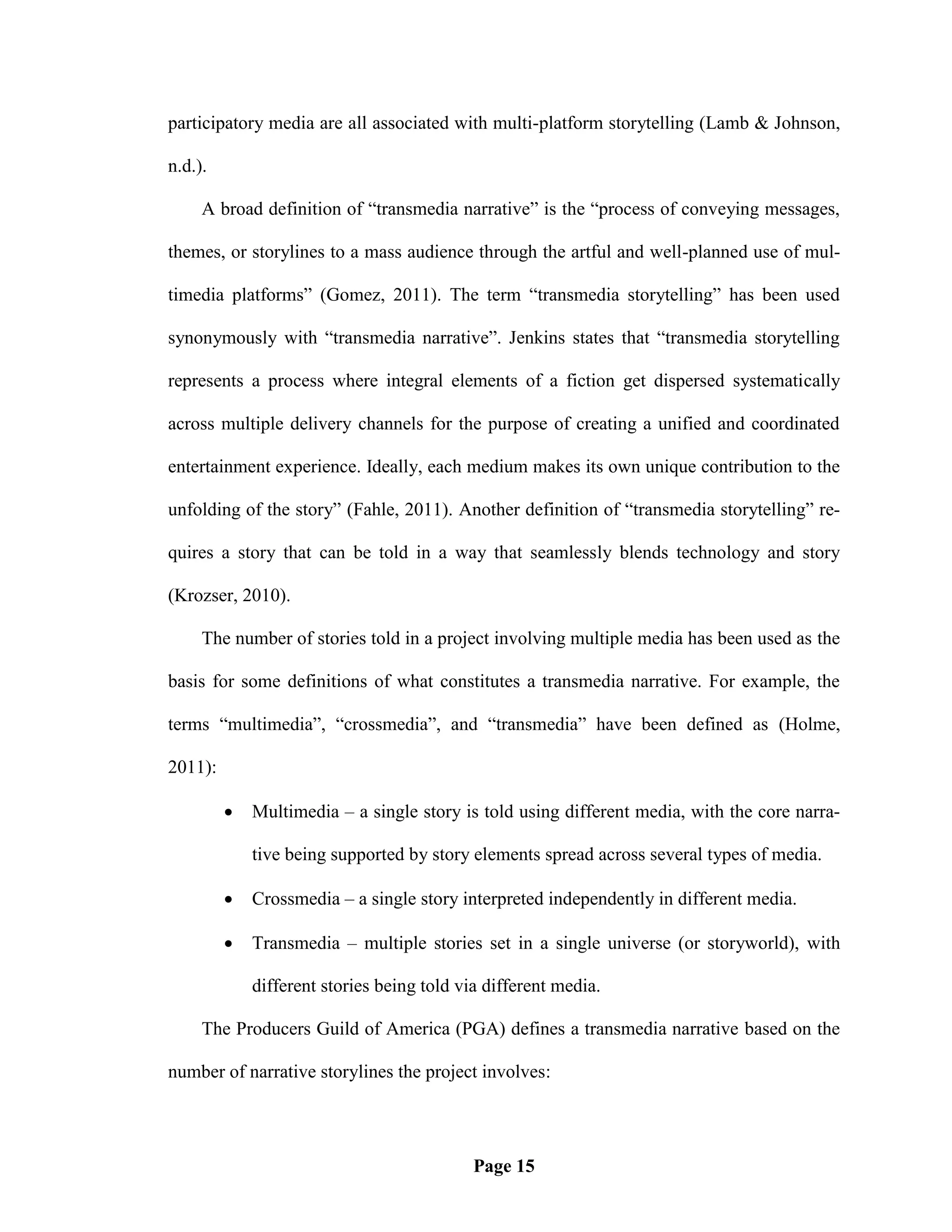 participatory media are all associated with multi-platform storytelling (Lamb & Johnson,

n.d.).

     A broad definition of ―transmedia narrative‖ is the ―process of conveying messages,

themes, or storylines to a mass audience through the artful and well-planned use of mul-

timedia platforms‖ (Gomez, 2011). The term ―transmedia storytelling‖ has been used

synonymously with ―transmedia narrative‖. Jenkins states that ―transmedia storytelling

represents a process where integral elements of a fiction get dispersed systematically

across multiple delivery channels for the purpose of creating a unified and coordinated

entertainment experience. Ideally, each medium makes its own unique contribution to the

unfolding of the story‖ (Fahle, 2011). Another definition of ―transmedia storytelling‖ re-

quires a story that can be told in a way that seamlessly blends technology and story

(Krozser, 2010).

     The number of stories told in a project involving multiple media has been used as the

basis for some definitions of what constitutes a transmedia narrative. For example, the

terms ―multimedia‖, ―crossmedia‖, and ―transmedia‖ have been defined as (Holme,

2011):

            Multimedia – a single story is told using different media, with the core narra-

             tive being supported by story elements spread across several types of media.

            Crossmedia – a single story interpreted independently in different media.

            Transmedia – multiple stories set in a single universe (or storyworld), with

             different stories being told via different media.

     The Producers Guild of America (PGA) defines a transmedia narrative based on the

number of narrative storylines the project involves:




                                            Page 15
 