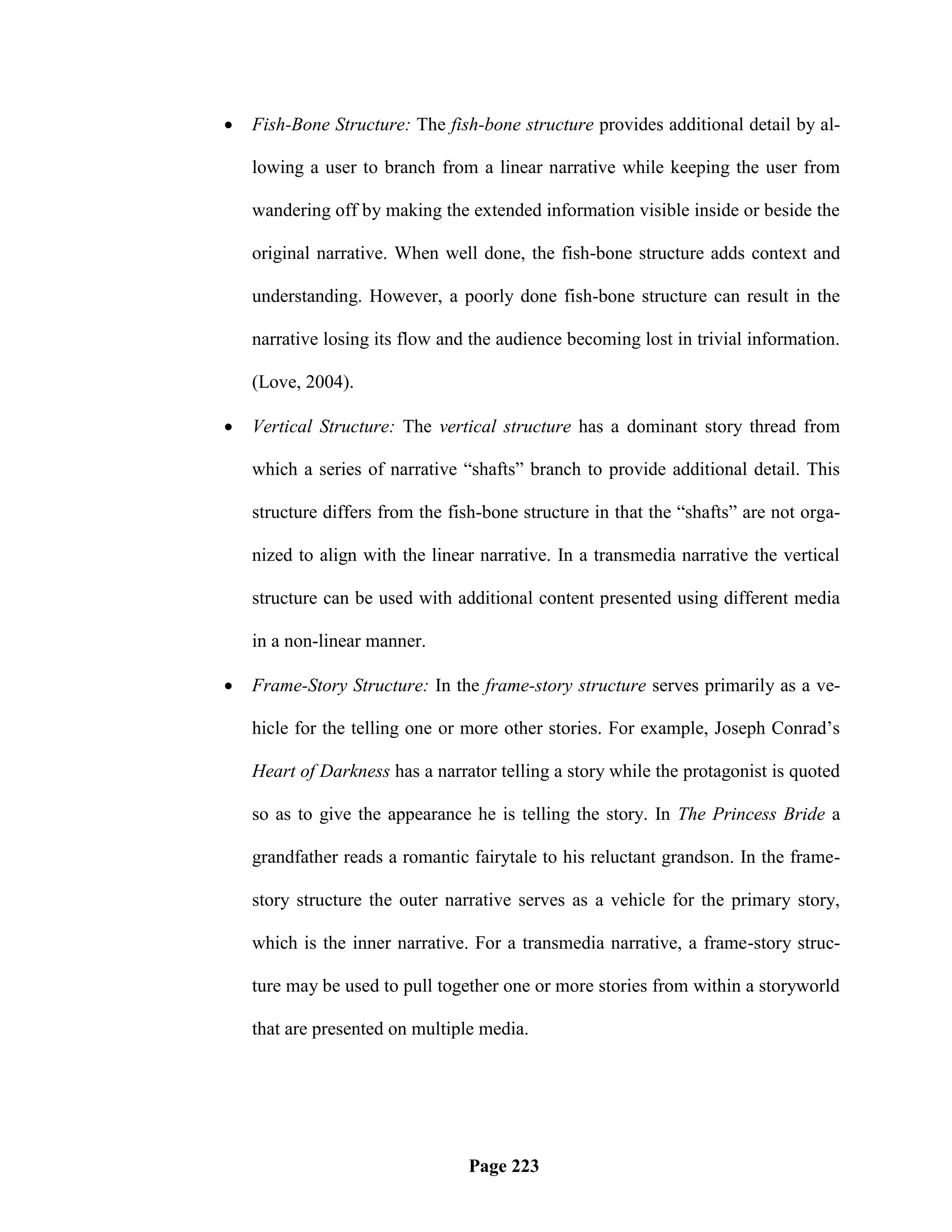    Fish-Bone Structure: The fish-bone structure provides additional detail by al-

    lowing a user to branch from a linear narrative while keeping the user from

    wandering off by making the extended information visible inside or beside the

    original narrative. When well done, the fish-bone structure adds context and

    understanding. However, a poorly done fish-bone structure can result in the

    narrative losing its flow and the audience becoming lost in trivial information.

    (Love, 2004).

   Vertical Structure: The vertical structure has a dominant story thread from

    which a series of narrative ―shafts‖ branch to provide additional detail. This

    structure differs from the fish-bone structure in that the ―shafts‖ are not orga-

    nized to align with the linear narrative. In a transmedia narrative the vertical

    structure can be used with additional content presented using different media

    in a non-linear manner.

   Frame-Story Structure: In the frame-story structure serves primarily as a ve-

    hicle for the telling one or more other stories. For example, Joseph Conrad‘s

    Heart of Darkness has a narrator telling a story while the protagonist is quoted

    so as to give the appearance he is telling the story. In The Princess Bride a

    grandfather reads a romantic fairytale to his reluctant grandson. In the frame-

    story structure the outer narrative serves as a vehicle for the primary story,

    which is the inner narrative. For a transmedia narrative, a frame-story struc-

    ture may be used to pull together one or more stories from within a storyworld

    that are presented on multiple media.




                                 Page 223
 