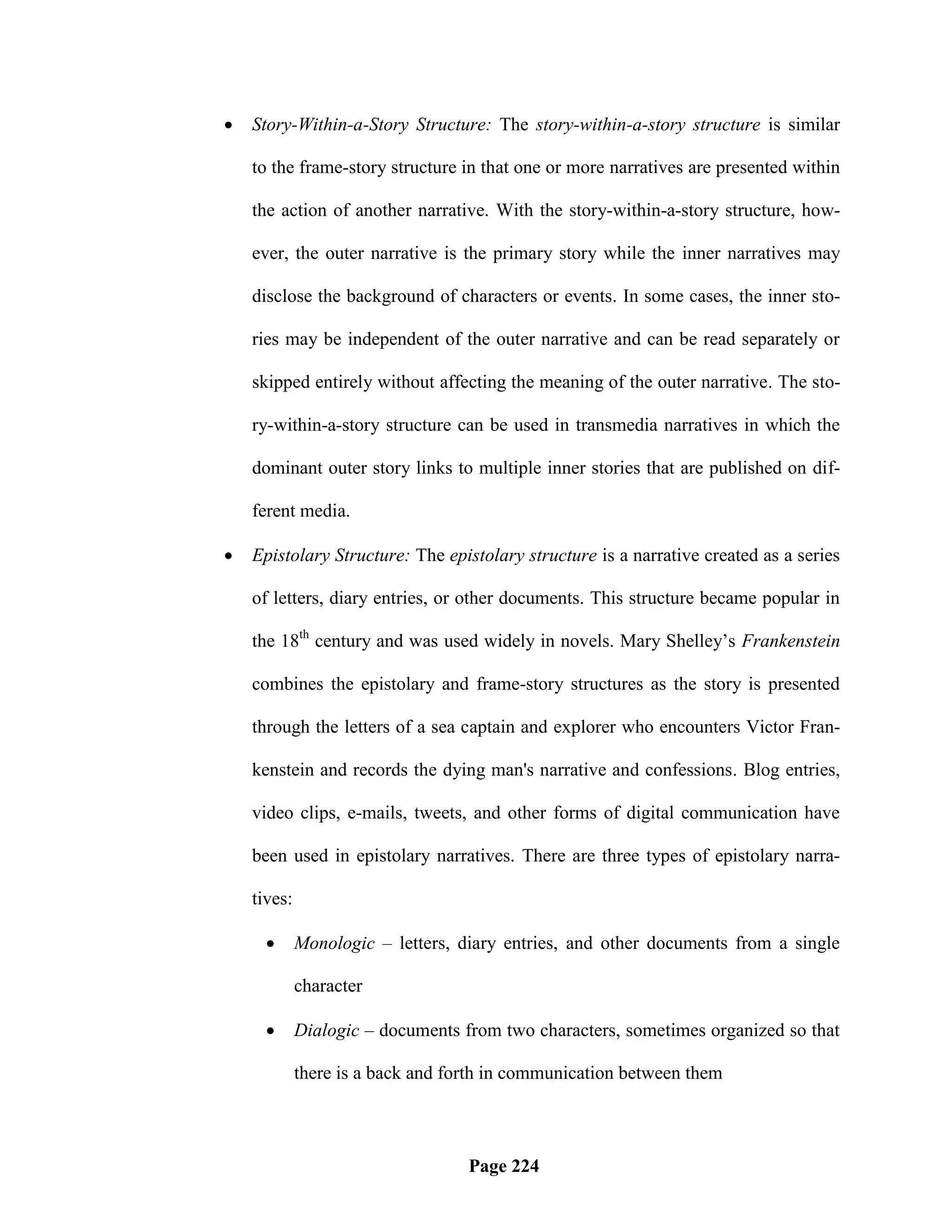    Story-Within-a-Story Structure: The story-within-a-story structure is similar

    to the frame-story structure in that one or more narratives are presented within

    the action of another narrative. With the story-within-a-story structure, how-

    ever, the outer narrative is the primary story while the inner narratives may

    disclose the background of characters or events. In some cases, the inner sto-

    ries may be independent of the outer narrative and can be read separately or

    skipped entirely without affecting the meaning of the outer narrative. The sto-

    ry-within-a-story structure can be used in transmedia narratives in which the

    dominant outer story links to multiple inner stories that are published on dif-

    ferent media.

   Epistolary Structure: The epistolary structure is a narrative created as a series

    of letters, diary entries, or other documents. This structure became popular in

    the 18th century and was used widely in novels. Mary Shelley‘s Frankenstein

    combines the epistolary and frame-story structures as the story is presented

    through the letters of a sea captain and explorer who encounters Victor Fran-

    kenstein and records the dying man's narrative and confessions. Blog entries,

    video clips, e-mails, tweets, and other forms of digital communication have

    been used in epistolary narratives. There are three types of epistolary narra-

    tives:

            Monologic – letters, diary entries, and other documents from a single

             character

            Dialogic – documents from two characters, sometimes organized so that

             there is a back and forth in communication between them



                                   Page 224
 