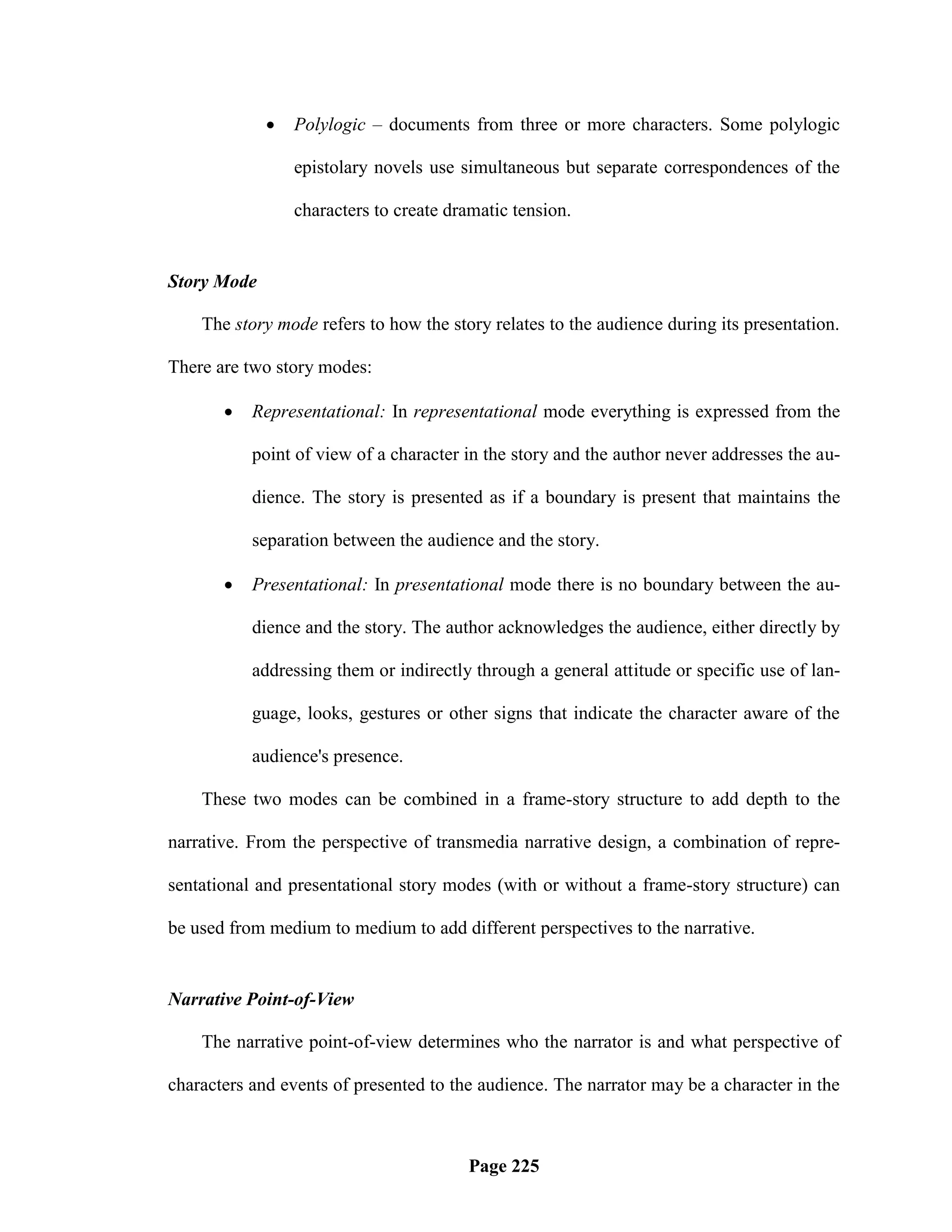    Polylogic – documents from three or more characters. Some polylogic

                 epistolary novels use simultaneous but separate correspondences of the

                 characters to create dramatic tension.


Story Mode

    The story mode refers to how the story relates to the audience during its presentation.

There are two story modes:

          Representational: In representational mode everything is expressed from the

           point of view of a character in the story and the author never addresses the au-

           dience. The story is presented as if a boundary is present that maintains the

           separation between the audience and the story.

          Presentational: In presentational mode there is no boundary between the au-

           dience and the story. The author acknowledges the audience, either directly by

           addressing them or indirectly through a general attitude or specific use of lan-

           guage, looks, gestures or other signs that indicate the character aware of the

           audience's presence.

    These two modes can be combined in a frame-story structure to add depth to the

narrative. From the perspective of transmedia narrative design, a combination of repre-

sentational and presentational story modes (with or without a frame-story structure) can

be used from medium to medium to add different perspectives to the narrative.


Narrative Point-of-View

    The narrative point-of-view determines who the narrator is and what perspective of

characters and events of presented to the audience. The narrator may be a character in the



                                        Page 225
 