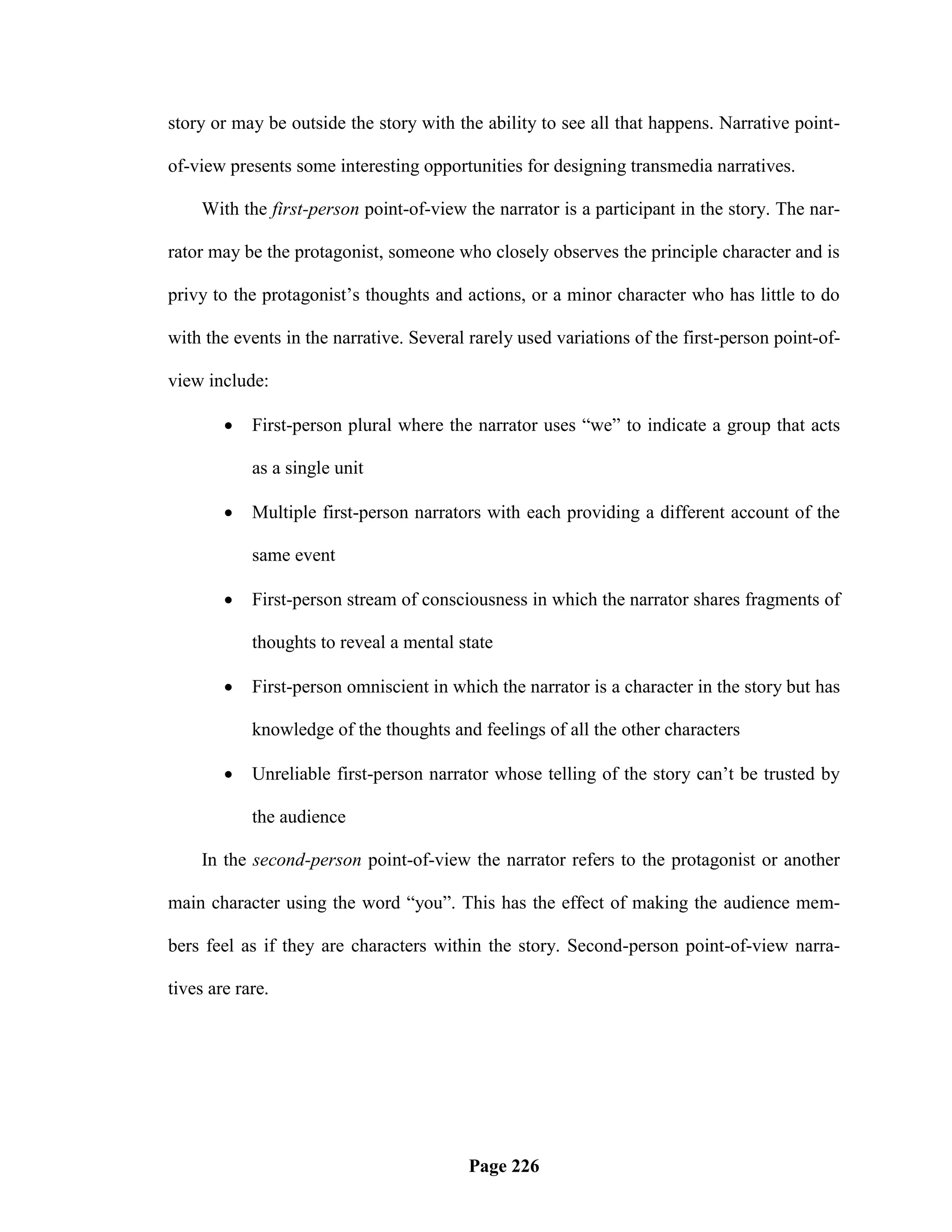 story or may be outside the story with the ability to see all that happens. Narrative point-

of-view presents some interesting opportunities for designing transmedia narratives.

     With the first-person point-of-view the narrator is a participant in the story. The nar-

rator may be the protagonist, someone who closely observes the principle character and is

privy to the protagonist‘s thoughts and actions, or a minor character who has little to do

with the events in the narrative. Several rarely used variations of the first-person point-of-

view include:

           First-person plural where the narrator uses ―we‖ to indicate a group that acts

            as a single unit

           Multiple first-person narrators with each providing a different account of the

            same event

           First-person stream of consciousness in which the narrator shares fragments of

            thoughts to reveal a mental state

           First-person omniscient in which the narrator is a character in the story but has

            knowledge of the thoughts and feelings of all the other characters

           Unreliable first-person narrator whose telling of the story can‘t be trusted by

            the audience

     In the second-person point-of-view the narrator refers to the protagonist or another

main character using the word ―you‖. This has the effect of making the audience mem-

bers feel as if they are characters within the story. Second-person point-of-view narra-

tives are rare.




                                          Page 226
 