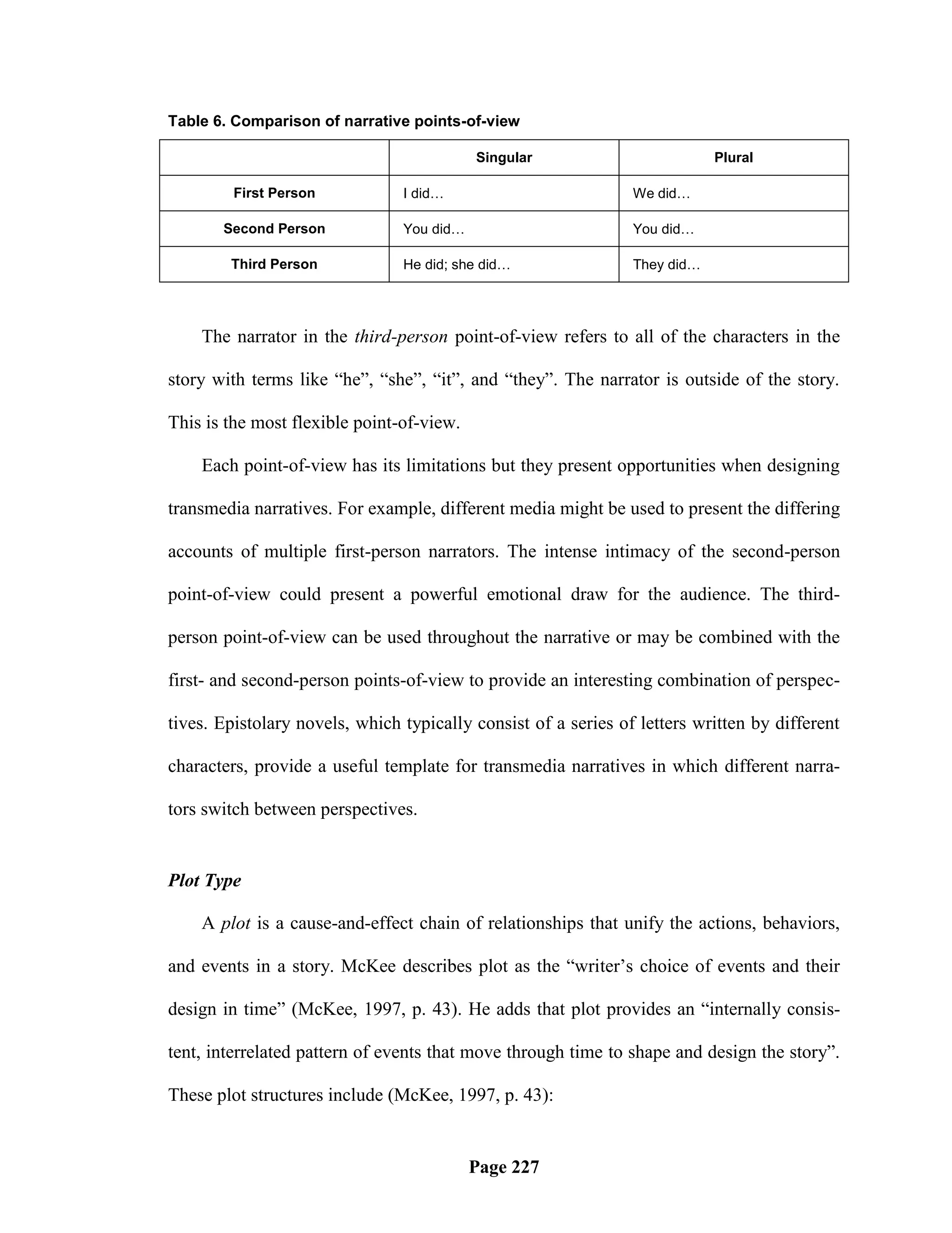 Table 6. Comparison of narrative points-of-view

                                           Singular                         Plural

         First Person           I did…                          We did…

       Second Person            You did…                        You did…

        Third Person            He did; she did…                They did…




    The narrator in the third-person point-of-view refers to all of the characters in the

story with terms like ―he‖, ―she‖, ―it‖, and ―they‖. The narrator is outside of the story.

This is the most flexible point-of-view.

    Each point-of-view has its limitations but they present opportunities when designing

transmedia narratives. For example, different media might be used to present the differing

accounts of multiple first-person narrators. The intense intimacy of the second-person

point-of-view could present a powerful emotional draw for the audience. The third-

person point-of-view can be used throughout the narrative or may be combined with the

first- and second-person points-of-view to provide an interesting combination of perspec-

tives. Epistolary novels, which typically consist of a series of letters written by different

characters, provide a useful template for transmedia narratives in which different narra-

tors switch between perspectives.


Plot Type

    A plot is a cause-and-effect chain of relationships that unify the actions, behaviors,

and events in a story. McKee describes plot as the ―writer‘s choice of events and their

design in time‖ (McKee, 1997, p. 43). He adds that plot provides an ―internally consis-

tent, interrelated pattern of events that move through time to shape and design the story‖.

These plot structures include (McKee, 1997, p. 43):


                                           Page 227
 